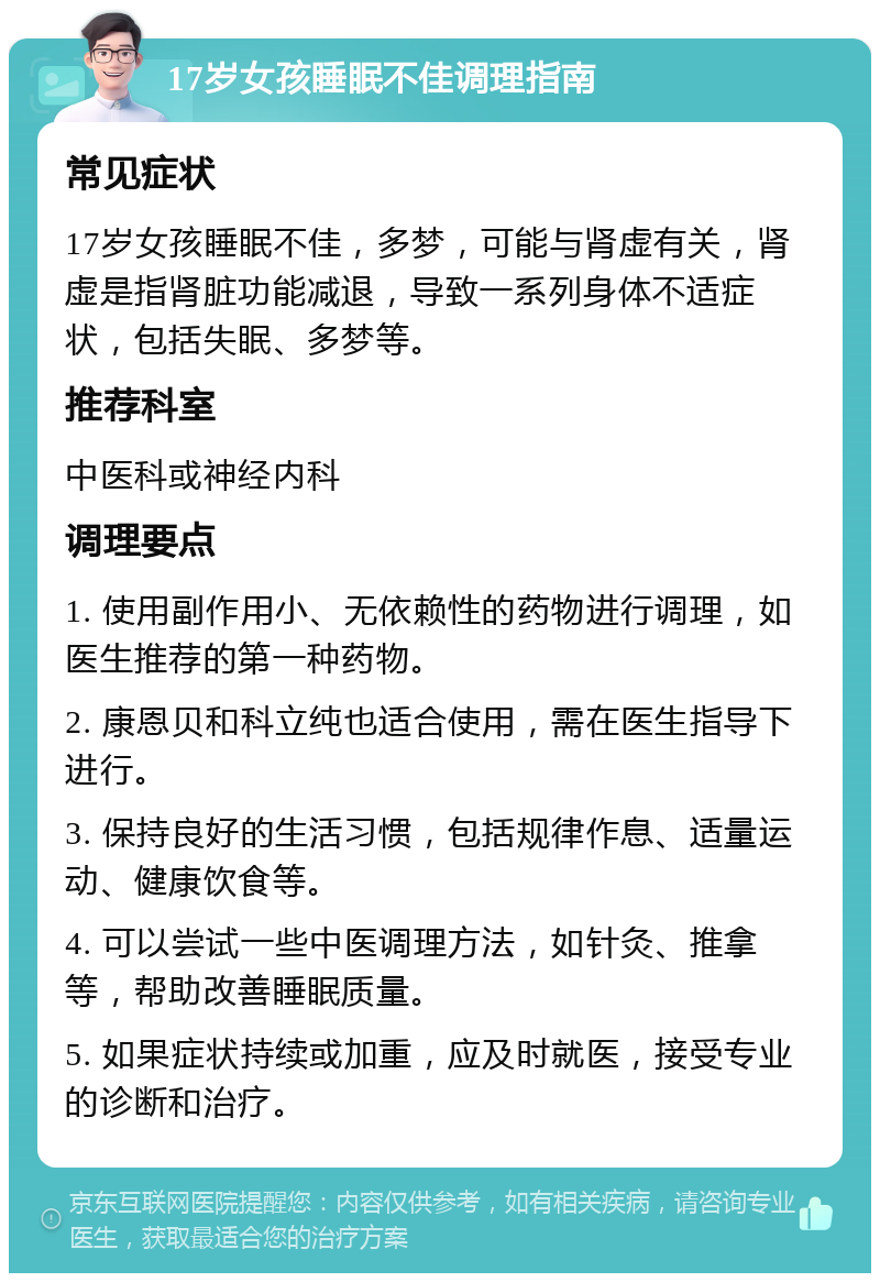 17岁女孩睡眠不佳调理指南 常见症状 17岁女孩睡眠不佳，多梦，可能与肾虚有关，肾虚是指肾脏功能减退，导致一系列身体不适症状，包括失眠、多梦等。 推荐科室 中医科或神经内科 调理要点 1. 使用副作用小、无依赖性的药物进行调理，如医生推荐的第一种药物。 2. 康恩贝和科立纯也适合使用，需在医生指导下进行。 3. 保持良好的生活习惯，包括规律作息、适量运动、健康饮食等。 4. 可以尝试一些中医调理方法，如针灸、推拿等，帮助改善睡眠质量。 5. 如果症状持续或加重，应及时就医，接受专业的诊断和治疗。