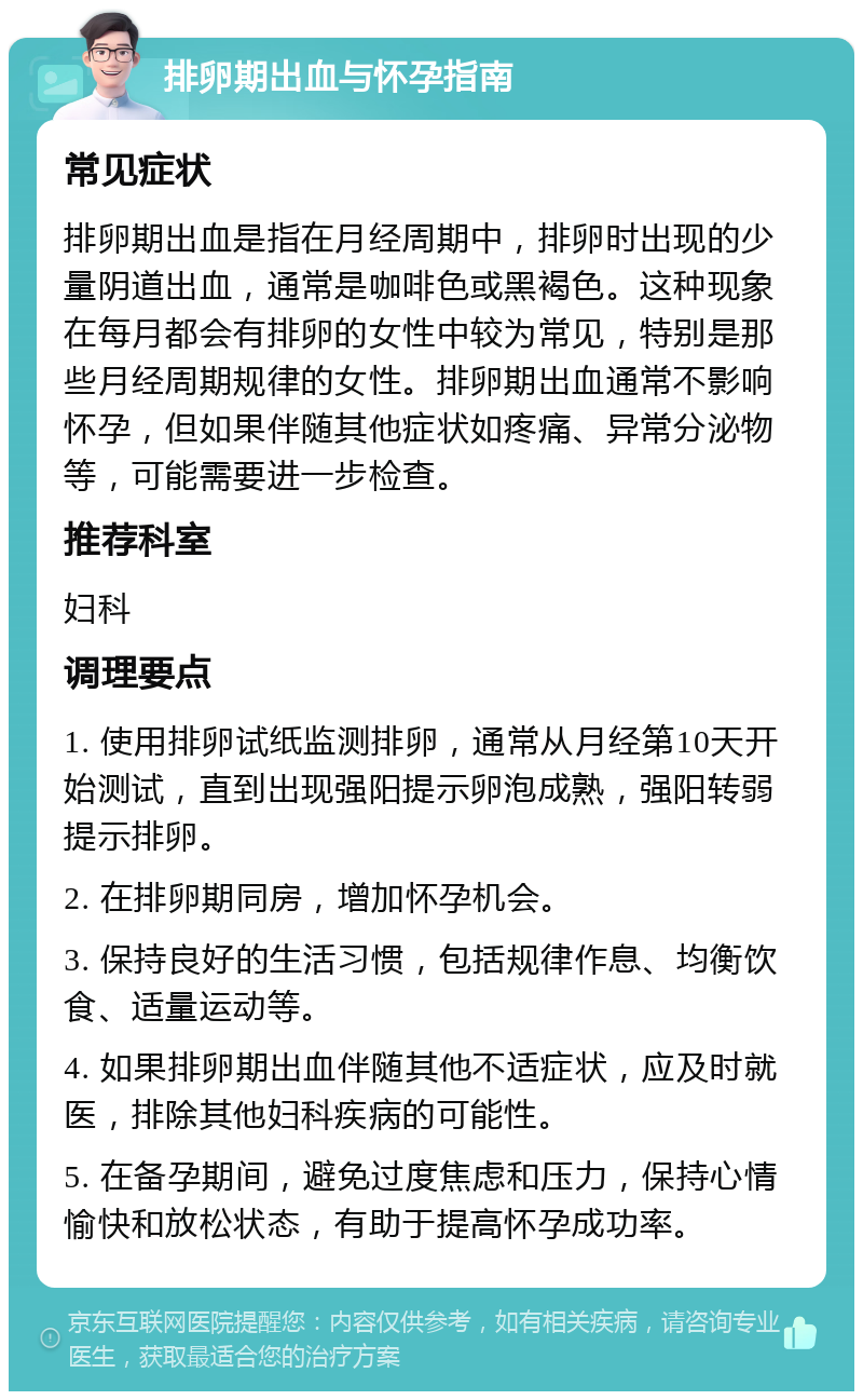 排卵期出血与怀孕指南 常见症状 排卵期出血是指在月经周期中，排卵时出现的少量阴道出血，通常是咖啡色或黑褐色。这种现象在每月都会有排卵的女性中较为常见，特别是那些月经周期规律的女性。排卵期出血通常不影响怀孕，但如果伴随其他症状如疼痛、异常分泌物等，可能需要进一步检查。 推荐科室 妇科 调理要点 1. 使用排卵试纸监测排卵，通常从月经第10天开始测试，直到出现强阳提示卵泡成熟，强阳转弱提示排卵。 2. 在排卵期同房，增加怀孕机会。 3. 保持良好的生活习惯，包括规律作息、均衡饮食、适量运动等。 4. 如果排卵期出血伴随其他不适症状，应及时就医，排除其他妇科疾病的可能性。 5. 在备孕期间，避免过度焦虑和压力，保持心情愉快和放松状态，有助于提高怀孕成功率。