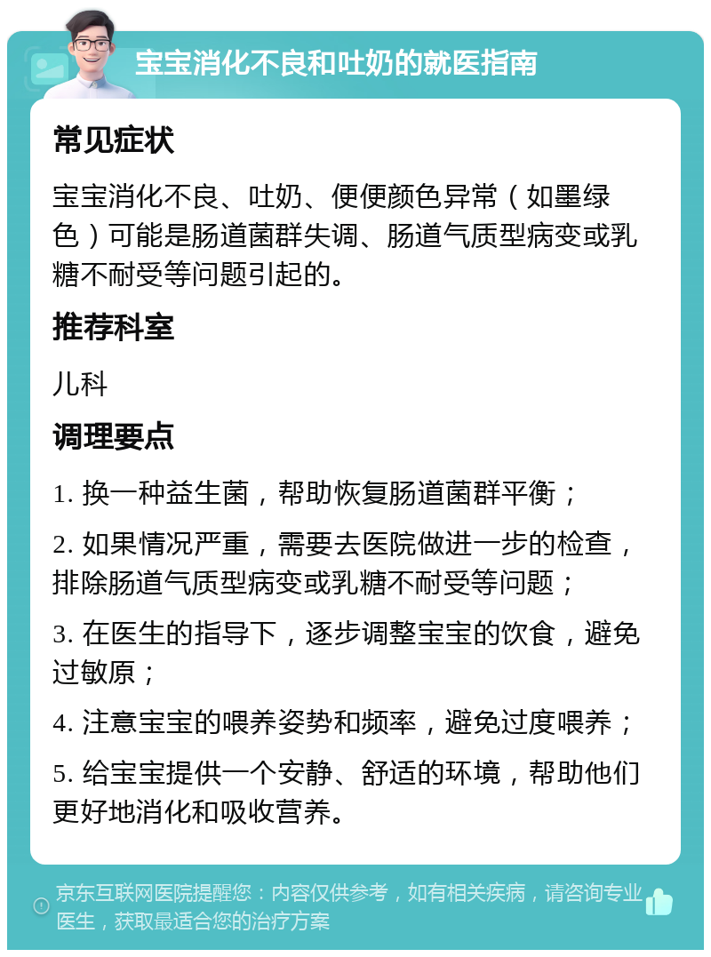 宝宝消化不良和吐奶的就医指南 常见症状 宝宝消化不良、吐奶、便便颜色异常（如墨绿色）可能是肠道菌群失调、肠道气质型病变或乳糖不耐受等问题引起的。 推荐科室 儿科 调理要点 1. 换一种益生菌，帮助恢复肠道菌群平衡； 2. 如果情况严重，需要去医院做进一步的检查，排除肠道气质型病变或乳糖不耐受等问题； 3. 在医生的指导下，逐步调整宝宝的饮食，避免过敏原； 4. 注意宝宝的喂养姿势和频率，避免过度喂养； 5. 给宝宝提供一个安静、舒适的环境，帮助他们更好地消化和吸收营养。