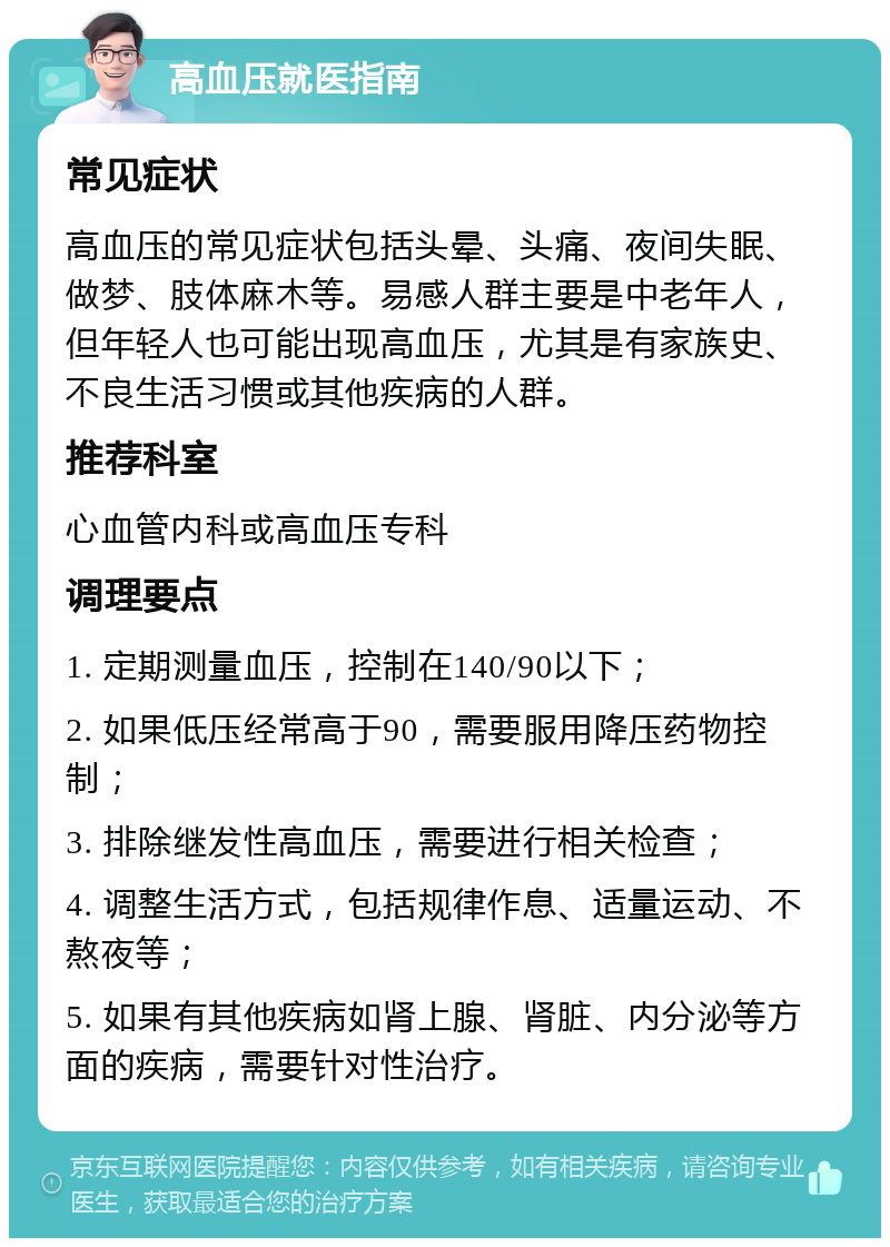 高血压就医指南 常见症状 高血压的常见症状包括头晕、头痛、夜间失眠、做梦、肢体麻木等。易感人群主要是中老年人，但年轻人也可能出现高血压，尤其是有家族史、不良生活习惯或其他疾病的人群。 推荐科室 心血管内科或高血压专科 调理要点 1. 定期测量血压，控制在140/90以下； 2. 如果低压经常高于90，需要服用降压药物控制； 3. 排除继发性高血压，需要进行相关检查； 4. 调整生活方式，包括规律作息、适量运动、不熬夜等； 5. 如果有其他疾病如肾上腺、肾脏、内分泌等方面的疾病，需要针对性治疗。