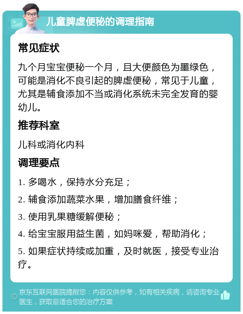 儿童脾虚便秘的调理指南 常见症状 九个月宝宝便秘一个月，且大便颜色为墨绿色，可能是消化不良引起的脾虚便秘，常见于儿童，尤其是辅食添加不当或消化系统未完全发育的婴幼儿。 推荐科室 儿科或消化内科 调理要点 1. 多喝水，保持水分充足； 2. 辅食添加蔬菜水果，增加膳食纤维； 3. 使用乳果糖缓解便秘； 4. 给宝宝服用益生菌，如妈咪爱，帮助消化； 5. 如果症状持续或加重，及时就医，接受专业治疗。