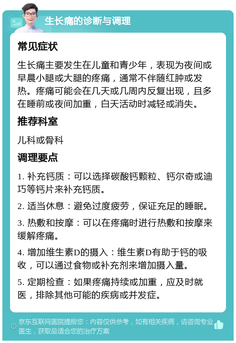 生长痛的诊断与调理 常见症状 生长痛主要发生在儿童和青少年，表现为夜间或早晨小腿或大腿的疼痛，通常不伴随红肿或发热。疼痛可能会在几天或几周内反复出现，且多在睡前或夜间加重，白天活动时减轻或消失。 推荐科室 儿科或骨科 调理要点 1. 补充钙质：可以选择碳酸钙颗粒、钙尔奇或迪巧等钙片来补充钙质。 2. 适当休息：避免过度疲劳，保证充足的睡眠。 3. 热敷和按摩：可以在疼痛时进行热敷和按摩来缓解疼痛。 4. 增加维生素D的摄入：维生素D有助于钙的吸收，可以通过食物或补充剂来增加摄入量。 5. 定期检查：如果疼痛持续或加重，应及时就医，排除其他可能的疾病或并发症。