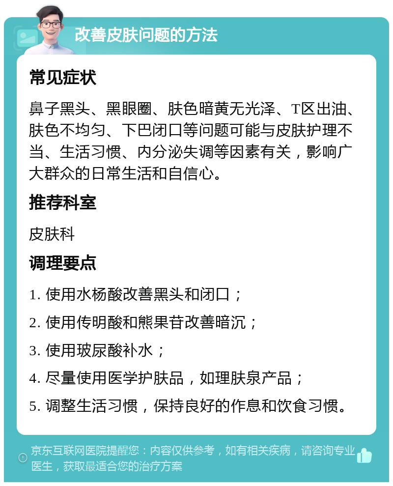 改善皮肤问题的方法 常见症状 鼻子黑头、黑眼圈、肤色暗黄无光泽、T区出油、肤色不均匀、下巴闭口等问题可能与皮肤护理不当、生活习惯、内分泌失调等因素有关，影响广大群众的日常生活和自信心。 推荐科室 皮肤科 调理要点 1. 使用水杨酸改善黑头和闭口； 2. 使用传明酸和熊果苷改善暗沉； 3. 使用玻尿酸补水； 4. 尽量使用医学护肤品，如理肤泉产品； 5. 调整生活习惯，保持良好的作息和饮食习惯。