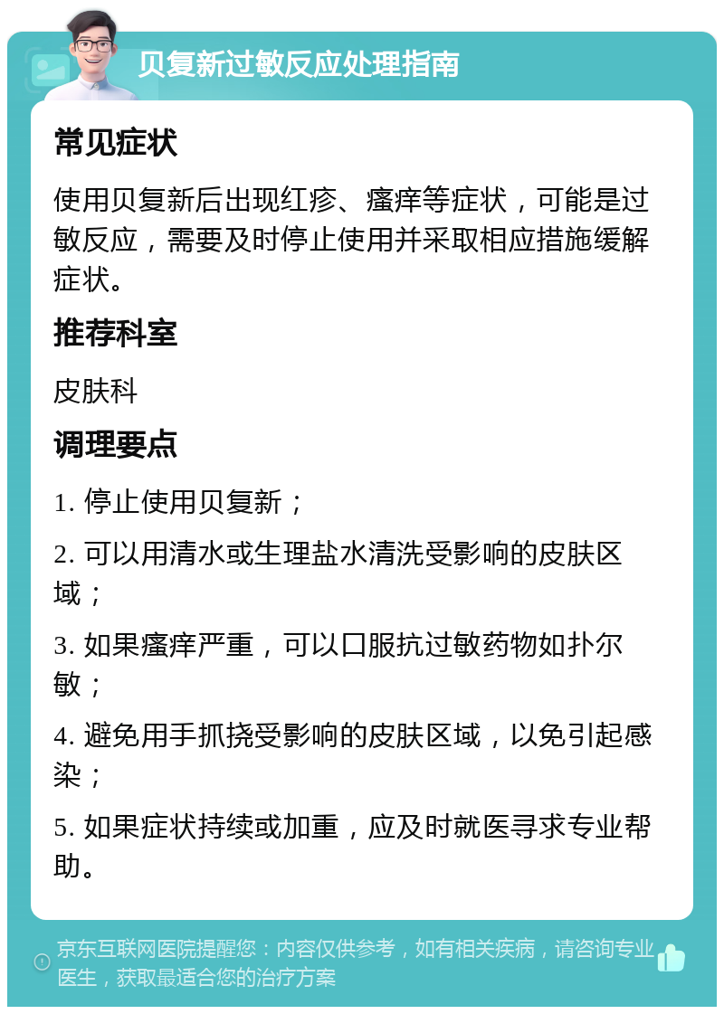 贝复新过敏反应处理指南 常见症状 使用贝复新后出现红疹、瘙痒等症状，可能是过敏反应，需要及时停止使用并采取相应措施缓解症状。 推荐科室 皮肤科 调理要点 1. 停止使用贝复新； 2. 可以用清水或生理盐水清洗受影响的皮肤区域； 3. 如果瘙痒严重，可以口服抗过敏药物如扑尔敏； 4. 避免用手抓挠受影响的皮肤区域，以免引起感染； 5. 如果症状持续或加重，应及时就医寻求专业帮助。