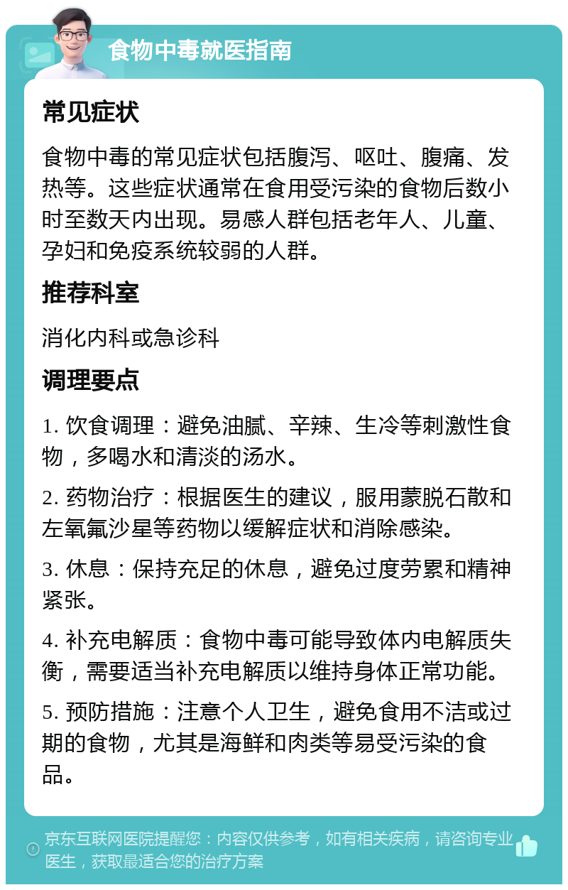 食物中毒就医指南 常见症状 食物中毒的常见症状包括腹泻、呕吐、腹痛、发热等。这些症状通常在食用受污染的食物后数小时至数天内出现。易感人群包括老年人、儿童、孕妇和免疫系统较弱的人群。 推荐科室 消化内科或急诊科 调理要点 1. 饮食调理：避免油腻、辛辣、生冷等刺激性食物，多喝水和清淡的汤水。 2. 药物治疗：根据医生的建议，服用蒙脱石散和左氧氟沙星等药物以缓解症状和消除感染。 3. 休息：保持充足的休息，避免过度劳累和精神紧张。 4. 补充电解质：食物中毒可能导致体内电解质失衡，需要适当补充电解质以维持身体正常功能。 5. 预防措施：注意个人卫生，避免食用不洁或过期的食物，尤其是海鲜和肉类等易受污染的食品。