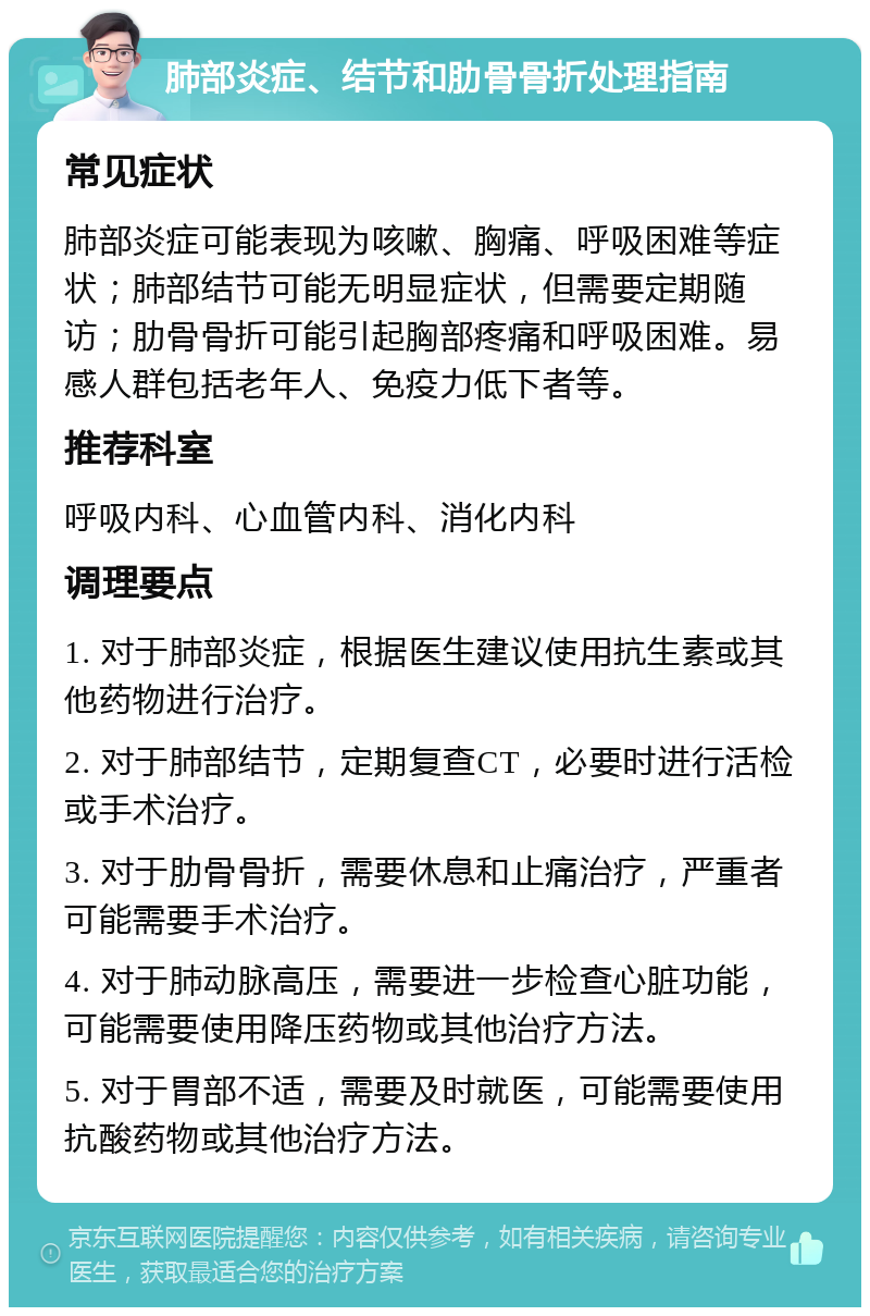 肺部炎症、结节和肋骨骨折处理指南 常见症状 肺部炎症可能表现为咳嗽、胸痛、呼吸困难等症状；肺部结节可能无明显症状，但需要定期随访；肋骨骨折可能引起胸部疼痛和呼吸困难。易感人群包括老年人、免疫力低下者等。 推荐科室 呼吸内科、心血管内科、消化内科 调理要点 1. 对于肺部炎症，根据医生建议使用抗生素或其他药物进行治疗。 2. 对于肺部结节，定期复查CT，必要时进行活检或手术治疗。 3. 对于肋骨骨折，需要休息和止痛治疗，严重者可能需要手术治疗。 4. 对于肺动脉高压，需要进一步检查心脏功能，可能需要使用降压药物或其他治疗方法。 5. 对于胃部不适，需要及时就医，可能需要使用抗酸药物或其他治疗方法。