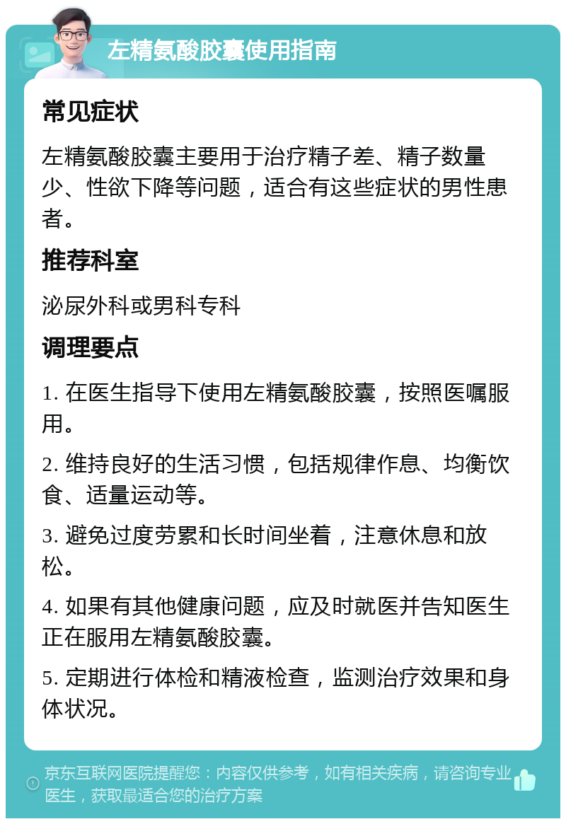 左精氨酸胶囊使用指南 常见症状 左精氨酸胶囊主要用于治疗精子差、精子数量少、性欲下降等问题，适合有这些症状的男性患者。 推荐科室 泌尿外科或男科专科 调理要点 1. 在医生指导下使用左精氨酸胶囊，按照医嘱服用。 2. 维持良好的生活习惯，包括规律作息、均衡饮食、适量运动等。 3. 避免过度劳累和长时间坐着，注意休息和放松。 4. 如果有其他健康问题，应及时就医并告知医生正在服用左精氨酸胶囊。 5. 定期进行体检和精液检查，监测治疗效果和身体状况。