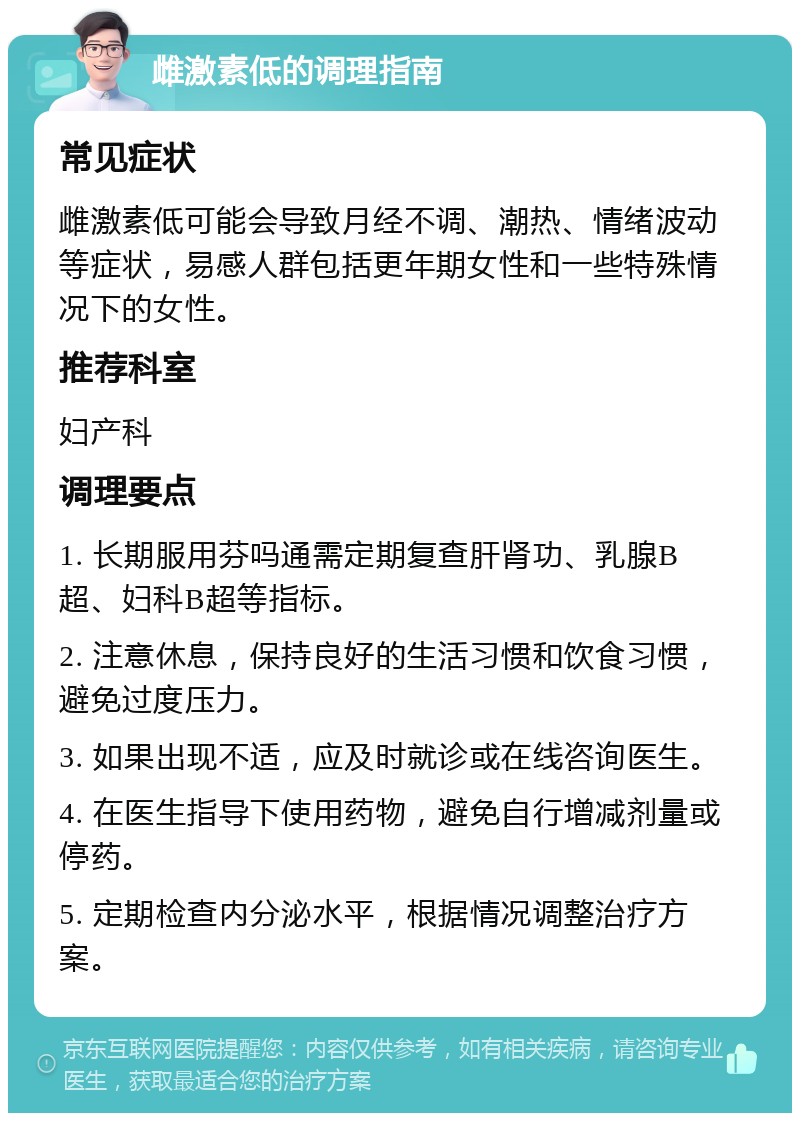 雌激素低的调理指南 常见症状 雌激素低可能会导致月经不调、潮热、情绪波动等症状，易感人群包括更年期女性和一些特殊情况下的女性。 推荐科室 妇产科 调理要点 1. 长期服用芬吗通需定期复查肝肾功、乳腺B超、妇科B超等指标。 2. 注意休息，保持良好的生活习惯和饮食习惯，避免过度压力。 3. 如果出现不适，应及时就诊或在线咨询医生。 4. 在医生指导下使用药物，避免自行增减剂量或停药。 5. 定期检查内分泌水平，根据情况调整治疗方案。