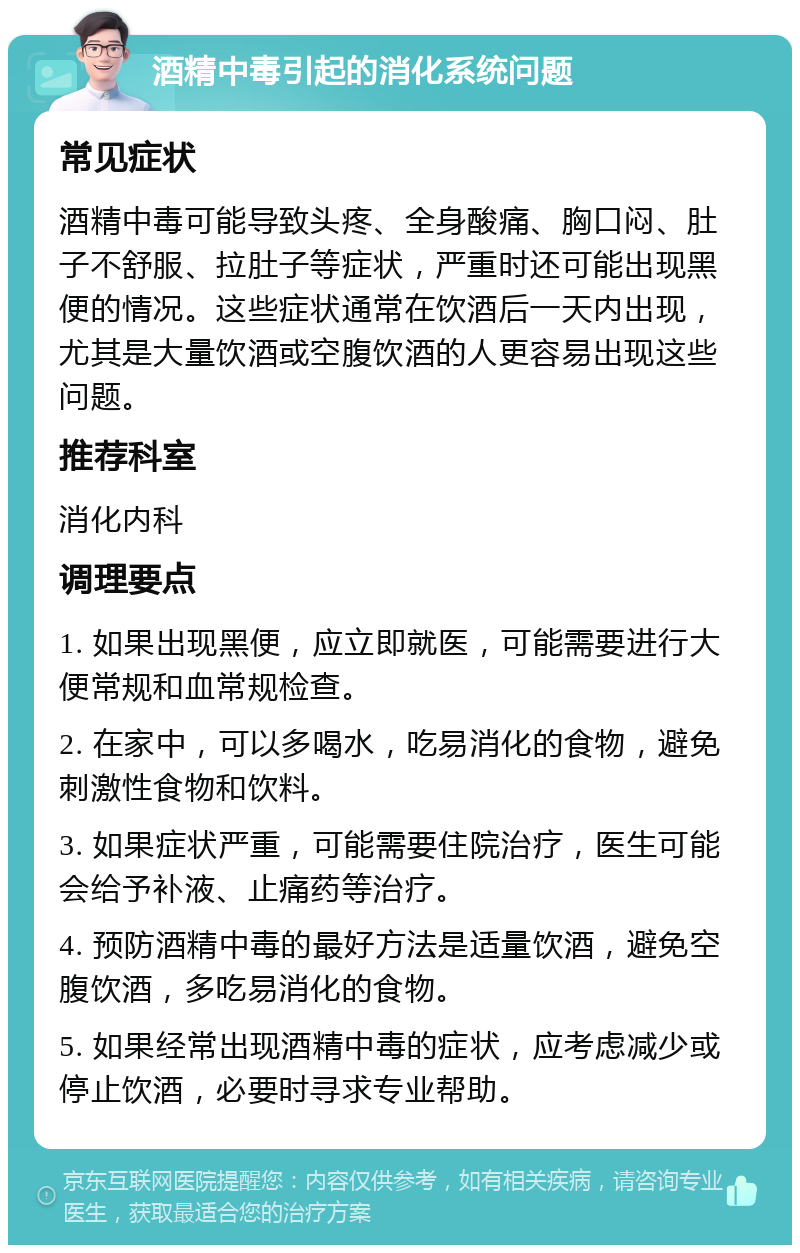 酒精中毒引起的消化系统问题 常见症状 酒精中毒可能导致头疼、全身酸痛、胸口闷、肚子不舒服、拉肚子等症状，严重时还可能出现黑便的情况。这些症状通常在饮酒后一天内出现，尤其是大量饮酒或空腹饮酒的人更容易出现这些问题。 推荐科室 消化内科 调理要点 1. 如果出现黑便，应立即就医，可能需要进行大便常规和血常规检查。 2. 在家中，可以多喝水，吃易消化的食物，避免刺激性食物和饮料。 3. 如果症状严重，可能需要住院治疗，医生可能会给予补液、止痛药等治疗。 4. 预防酒精中毒的最好方法是适量饮酒，避免空腹饮酒，多吃易消化的食物。 5. 如果经常出现酒精中毒的症状，应考虑减少或停止饮酒，必要时寻求专业帮助。