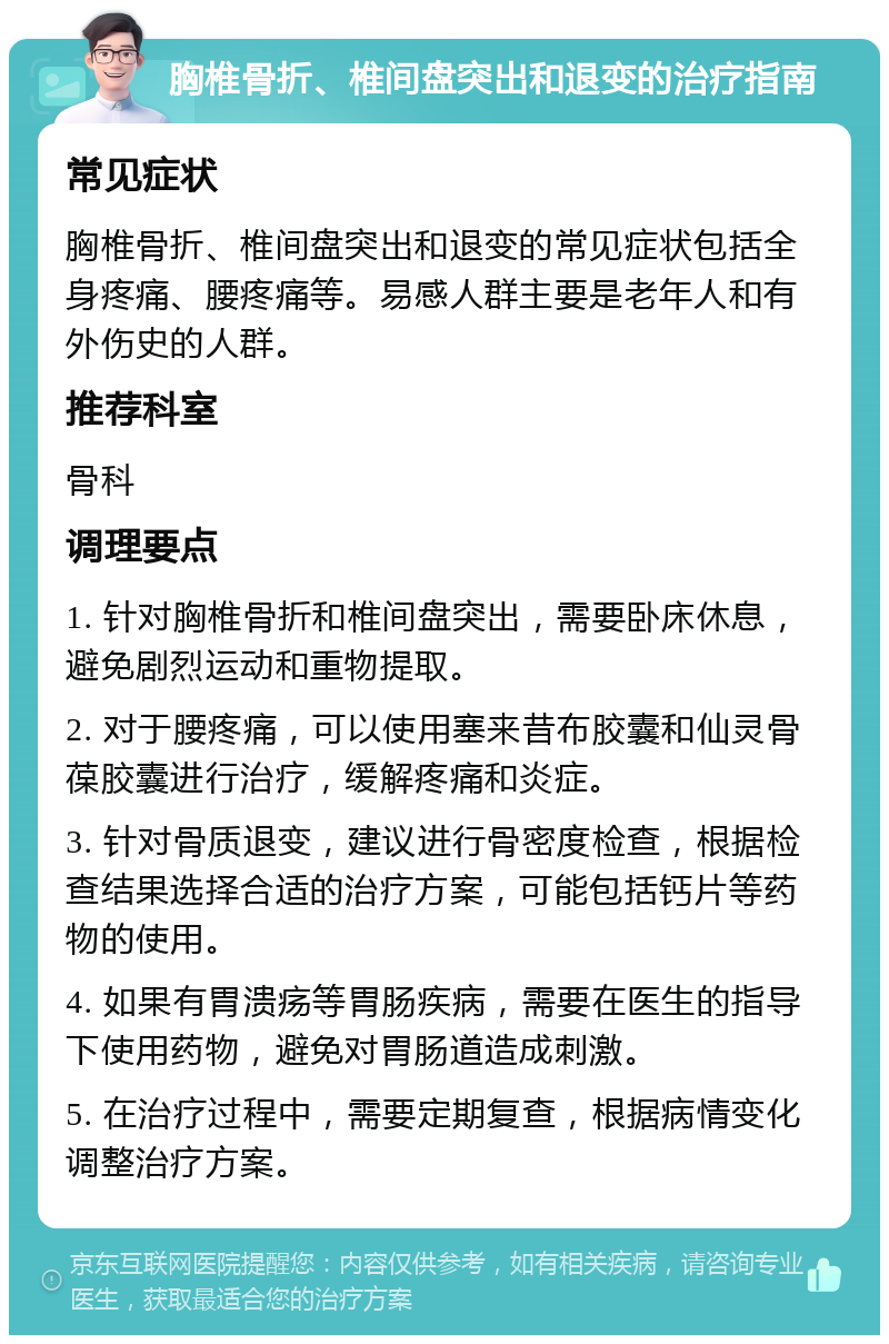 胸椎骨折、椎间盘突出和退变的治疗指南 常见症状 胸椎骨折、椎间盘突出和退变的常见症状包括全身疼痛、腰疼痛等。易感人群主要是老年人和有外伤史的人群。 推荐科室 骨科 调理要点 1. 针对胸椎骨折和椎间盘突出，需要卧床休息，避免剧烈运动和重物提取。 2. 对于腰疼痛，可以使用塞来昔布胶囊和仙灵骨葆胶囊进行治疗，缓解疼痛和炎症。 3. 针对骨质退变，建议进行骨密度检查，根据检查结果选择合适的治疗方案，可能包括钙片等药物的使用。 4. 如果有胃溃疡等胃肠疾病，需要在医生的指导下使用药物，避免对胃肠道造成刺激。 5. 在治疗过程中，需要定期复查，根据病情变化调整治疗方案。