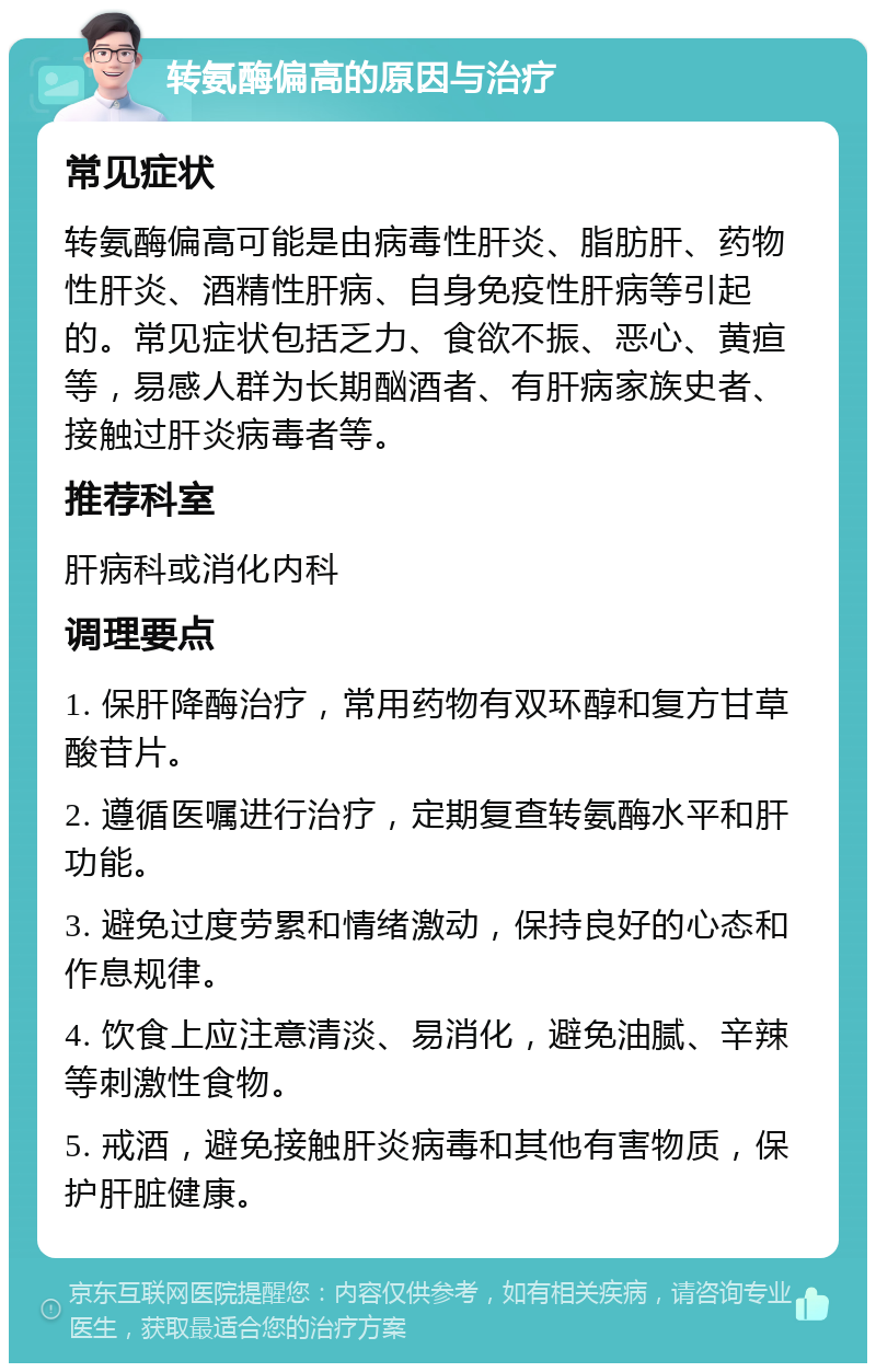 转氨酶偏高的原因与治疗 常见症状 转氨酶偏高可能是由病毒性肝炎、脂肪肝、药物性肝炎、酒精性肝病、自身免疫性肝病等引起的。常见症状包括乏力、食欲不振、恶心、黄疸等，易感人群为长期酗酒者、有肝病家族史者、接触过肝炎病毒者等。 推荐科室 肝病科或消化内科 调理要点 1. 保肝降酶治疗，常用药物有双环醇和复方甘草酸苷片。 2. 遵循医嘱进行治疗，定期复查转氨酶水平和肝功能。 3. 避免过度劳累和情绪激动，保持良好的心态和作息规律。 4. 饮食上应注意清淡、易消化，避免油腻、辛辣等刺激性食物。 5. 戒酒，避免接触肝炎病毒和其他有害物质，保护肝脏健康。