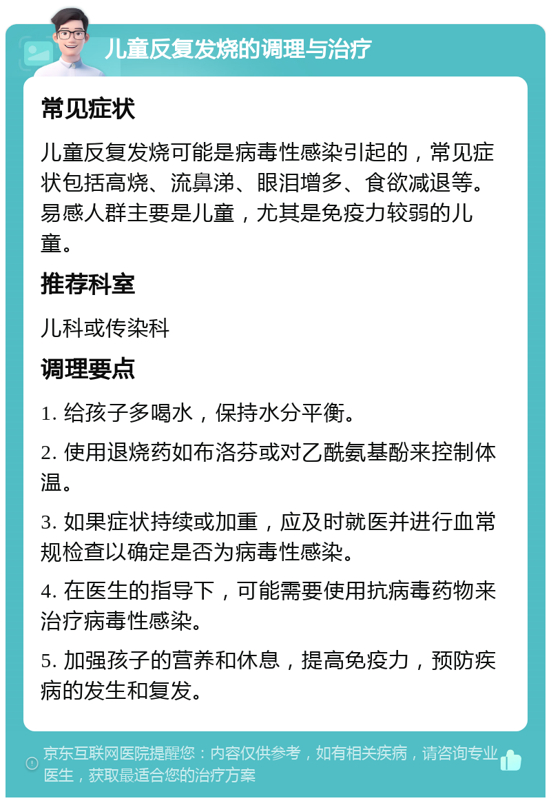 儿童反复发烧的调理与治疗 常见症状 儿童反复发烧可能是病毒性感染引起的，常见症状包括高烧、流鼻涕、眼泪增多、食欲减退等。易感人群主要是儿童，尤其是免疫力较弱的儿童。 推荐科室 儿科或传染科 调理要点 1. 给孩子多喝水，保持水分平衡。 2. 使用退烧药如布洛芬或对乙酰氨基酚来控制体温。 3. 如果症状持续或加重，应及时就医并进行血常规检查以确定是否为病毒性感染。 4. 在医生的指导下，可能需要使用抗病毒药物来治疗病毒性感染。 5. 加强孩子的营养和休息，提高免疫力，预防疾病的发生和复发。