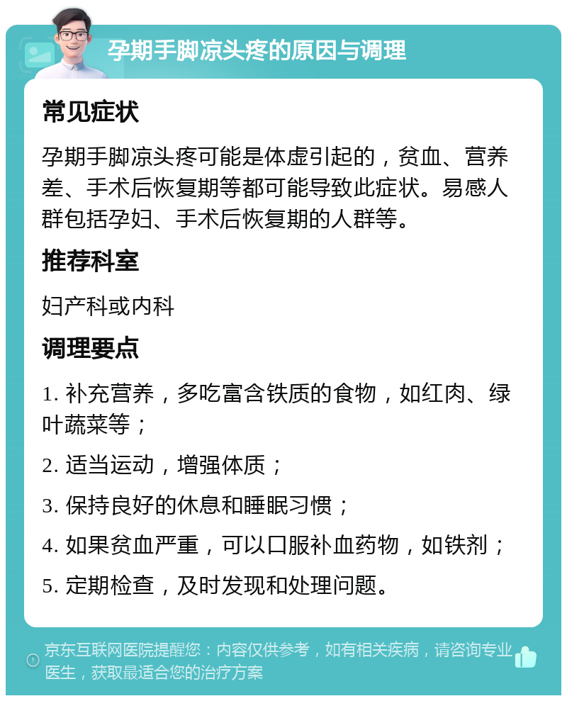 孕期手脚凉头疼的原因与调理 常见症状 孕期手脚凉头疼可能是体虚引起的，贫血、营养差、手术后恢复期等都可能导致此症状。易感人群包括孕妇、手术后恢复期的人群等。 推荐科室 妇产科或内科 调理要点 1. 补充营养，多吃富含铁质的食物，如红肉、绿叶蔬菜等； 2. 适当运动，增强体质； 3. 保持良好的休息和睡眠习惯； 4. 如果贫血严重，可以口服补血药物，如铁剂； 5. 定期检查，及时发现和处理问题。