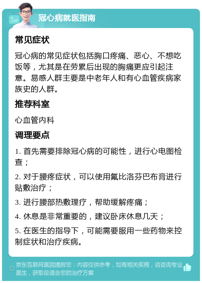 冠心病就医指南 常见症状 冠心病的常见症状包括胸口疼痛、恶心、不想吃饭等，尤其是在劳累后出现的胸痛更应引起注意。易感人群主要是中老年人和有心血管疾病家族史的人群。 推荐科室 心血管内科 调理要点 1. 首先需要排除冠心病的可能性，进行心电图检查； 2. 对于腰疼症状，可以使用氟比洛芬巴布膏进行贴敷治疗； 3. 进行腰部热敷理疗，帮助缓解疼痛； 4. 休息是非常重要的，建议卧床休息几天； 5. 在医生的指导下，可能需要服用一些药物来控制症状和治疗疾病。