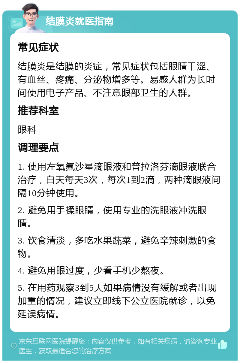 结膜炎就医指南 常见症状 结膜炎是结膜的炎症，常见症状包括眼睛干涩、有血丝、疼痛、分泌物增多等。易感人群为长时间使用电子产品、不注意眼部卫生的人群。 推荐科室 眼科 调理要点 1. 使用左氧氟沙星滴眼液和普拉洛芬滴眼液联合治疗，白天每天3次，每次1到2滴，两种滴眼液间隔10分钟使用。 2. 避免用手揉眼睛，使用专业的洗眼液冲洗眼睛。 3. 饮食清淡，多吃水果蔬菜，避免辛辣刺激的食物。 4. 避免用眼过度，少看手机少熬夜。 5. 在用药观察3到5天如果病情没有缓解或者出现加重的情况，建议立即线下公立医院就诊，以免延误病情。