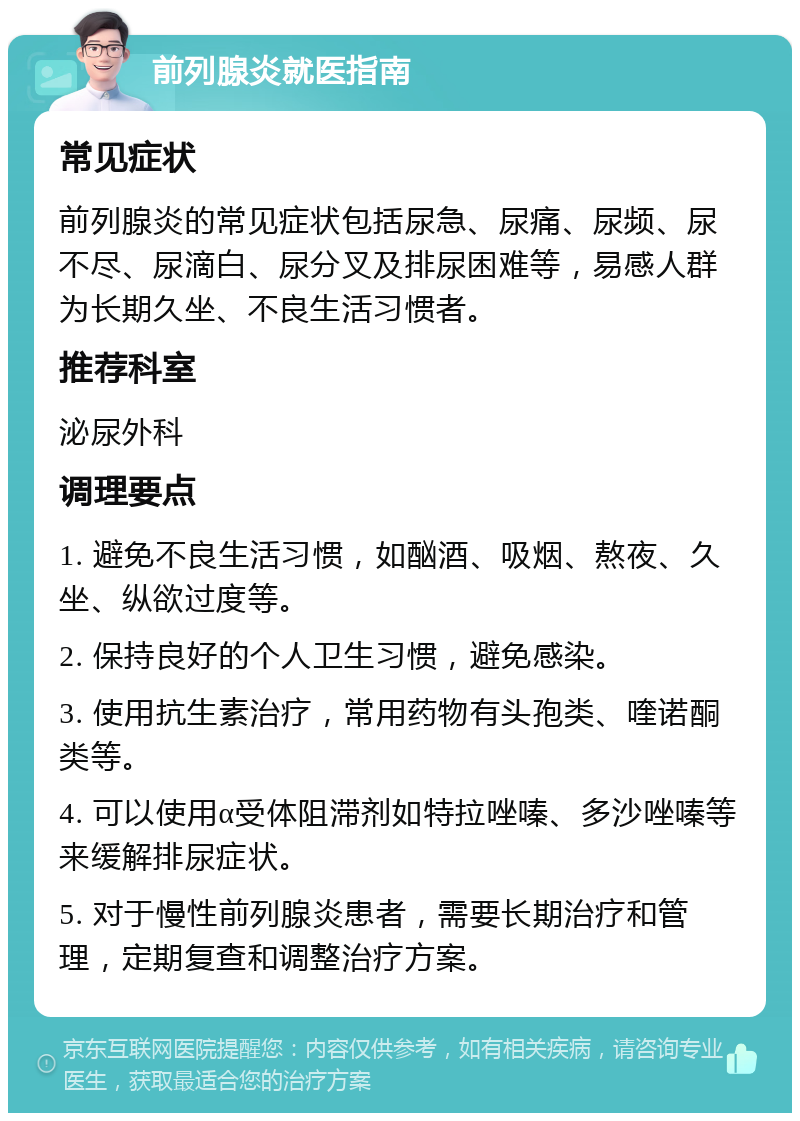 前列腺炎就医指南 常见症状 前列腺炎的常见症状包括尿急、尿痛、尿频、尿不尽、尿滴白、尿分叉及排尿困难等，易感人群为长期久坐、不良生活习惯者。 推荐科室 泌尿外科 调理要点 1. 避免不良生活习惯，如酗酒、吸烟、熬夜、久坐、纵欲过度等。 2. 保持良好的个人卫生习惯，避免感染。 3. 使用抗生素治疗，常用药物有头孢类、喹诺酮类等。 4. 可以使用α受体阻滞剂如特拉唑嗪、多沙唑嗪等来缓解排尿症状。 5. 对于慢性前列腺炎患者，需要长期治疗和管理，定期复查和调整治疗方案。