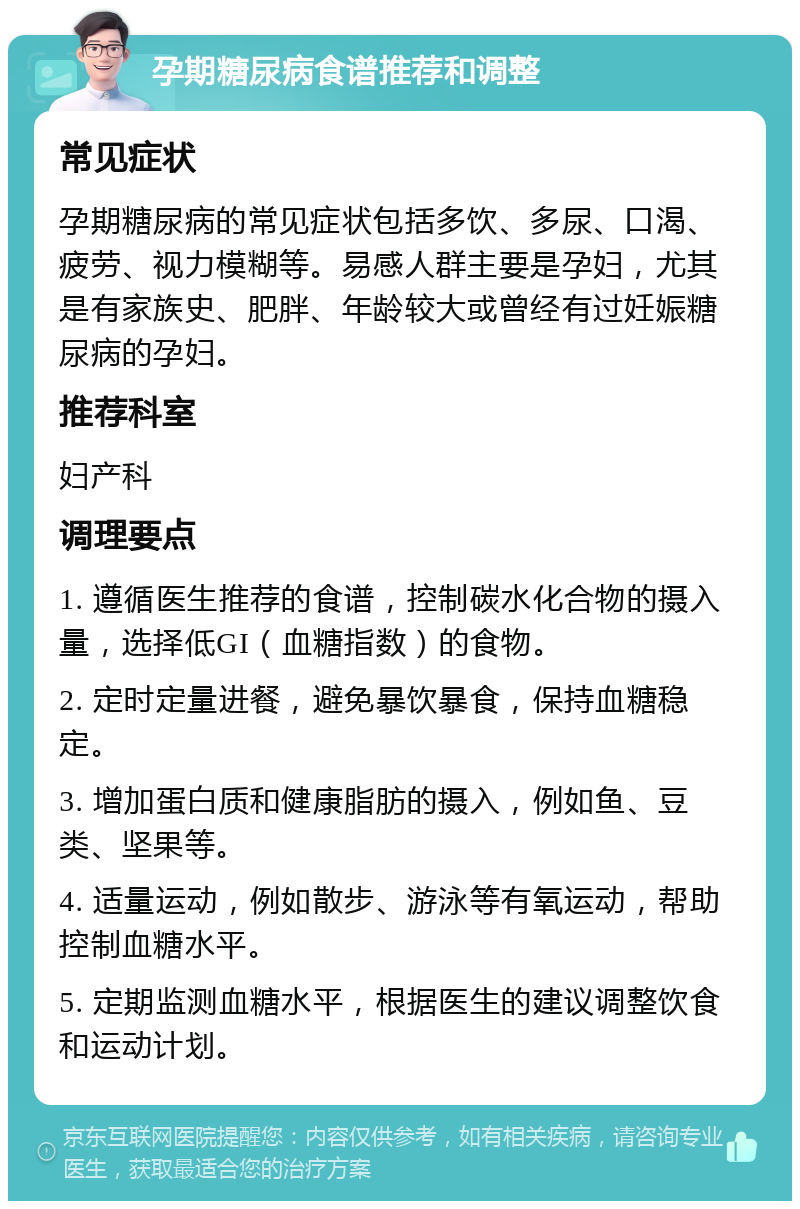 孕期糖尿病食谱推荐和调整 常见症状 孕期糖尿病的常见症状包括多饮、多尿、口渴、疲劳、视力模糊等。易感人群主要是孕妇，尤其是有家族史、肥胖、年龄较大或曾经有过妊娠糖尿病的孕妇。 推荐科室 妇产科 调理要点 1. 遵循医生推荐的食谱，控制碳水化合物的摄入量，选择低GI（血糖指数）的食物。 2. 定时定量进餐，避免暴饮暴食，保持血糖稳定。 3. 增加蛋白质和健康脂肪的摄入，例如鱼、豆类、坚果等。 4. 适量运动，例如散步、游泳等有氧运动，帮助控制血糖水平。 5. 定期监测血糖水平，根据医生的建议调整饮食和运动计划。