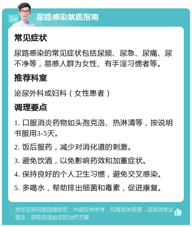 尿路感染就医指南 常见症状 尿路感染的常见症状包括尿频、尿急、尿痛、尿不净等，易感人群为女性、有手淫习惯者等。 推荐科室 泌尿外科或妇科（女性患者） 调理要点 1. 口服消炎药物如头孢克洛、热淋清等，按说明书服用3-5天。 2. 饭后服药，减少对消化道的刺激。 3. 避免饮酒，以免影响药效和加重症状。 4. 保持良好的个人卫生习惯，避免交叉感染。 5. 多喝水，帮助排出细菌和毒素，促进康复。