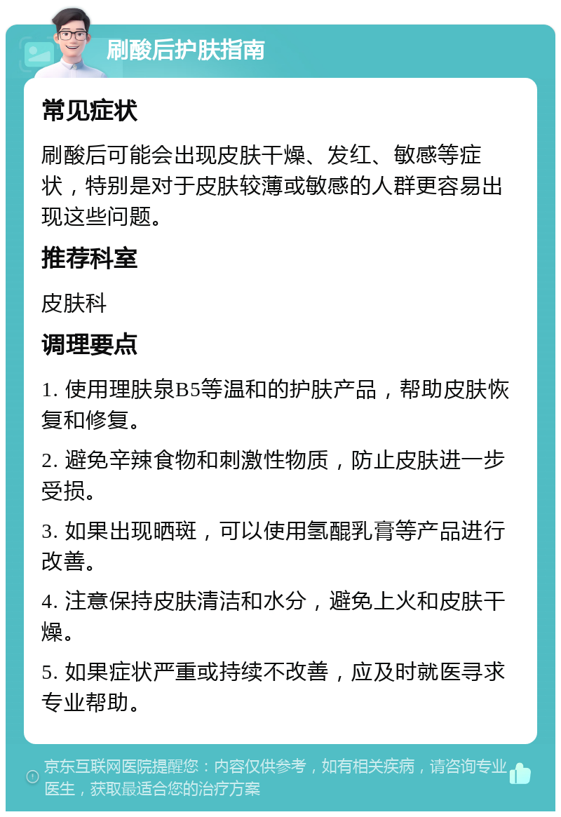 刷酸后护肤指南 常见症状 刷酸后可能会出现皮肤干燥、发红、敏感等症状，特别是对于皮肤较薄或敏感的人群更容易出现这些问题。 推荐科室 皮肤科 调理要点 1. 使用理肤泉B5等温和的护肤产品，帮助皮肤恢复和修复。 2. 避免辛辣食物和刺激性物质，防止皮肤进一步受损。 3. 如果出现晒斑，可以使用氢醌乳膏等产品进行改善。 4. 注意保持皮肤清洁和水分，避免上火和皮肤干燥。 5. 如果症状严重或持续不改善，应及时就医寻求专业帮助。