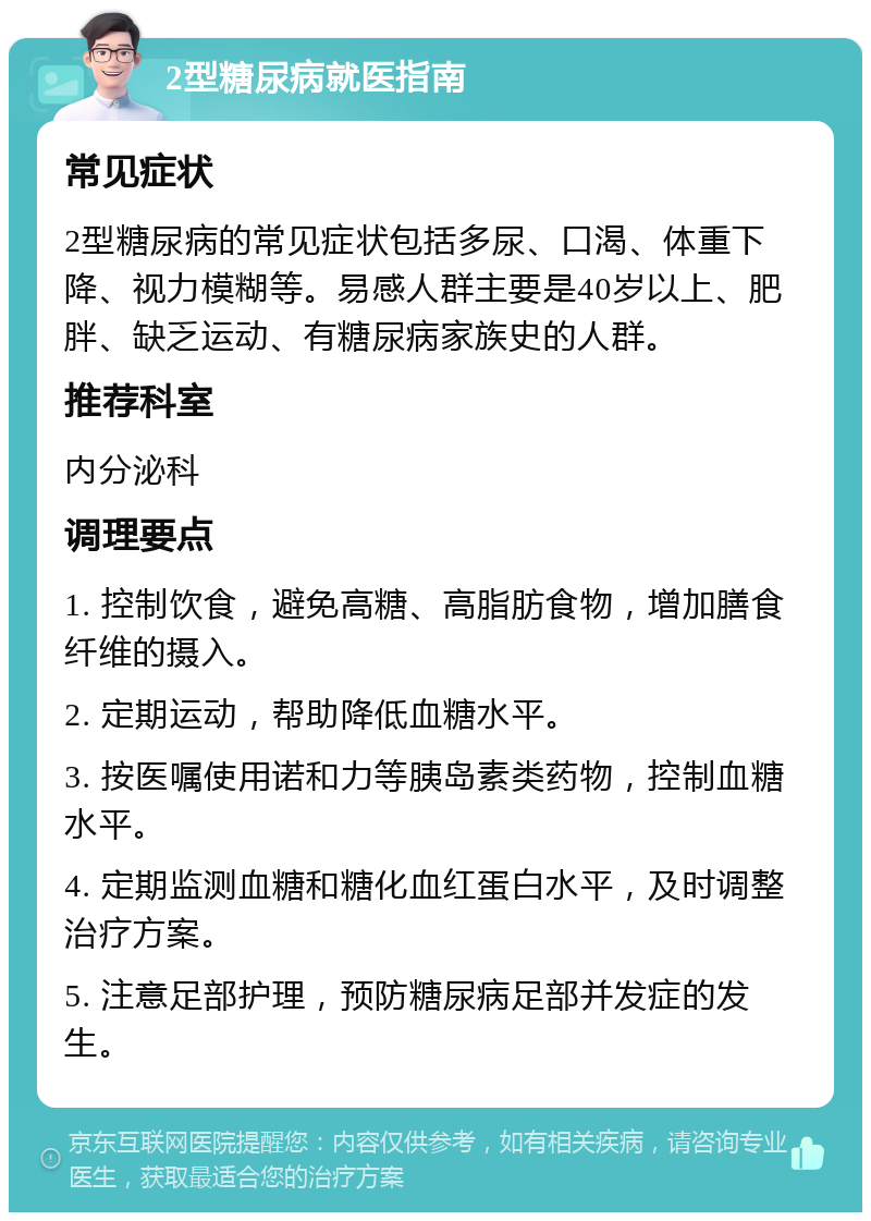 2型糖尿病就医指南 常见症状 2型糖尿病的常见症状包括多尿、口渴、体重下降、视力模糊等。易感人群主要是40岁以上、肥胖、缺乏运动、有糖尿病家族史的人群。 推荐科室 内分泌科 调理要点 1. 控制饮食，避免高糖、高脂肪食物，增加膳食纤维的摄入。 2. 定期运动，帮助降低血糖水平。 3. 按医嘱使用诺和力等胰岛素类药物，控制血糖水平。 4. 定期监测血糖和糖化血红蛋白水平，及时调整治疗方案。 5. 注意足部护理，预防糖尿病足部并发症的发生。