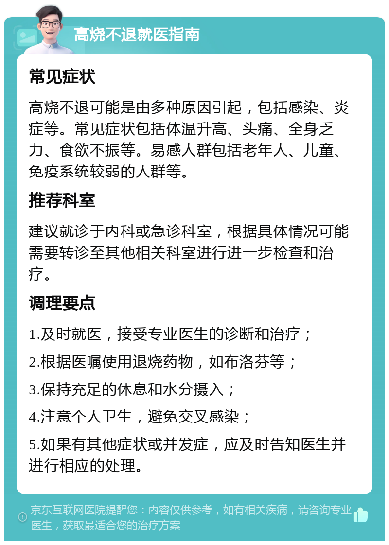 高烧不退就医指南 常见症状 高烧不退可能是由多种原因引起，包括感染、炎症等。常见症状包括体温升高、头痛、全身乏力、食欲不振等。易感人群包括老年人、儿童、免疫系统较弱的人群等。 推荐科室 建议就诊于内科或急诊科室，根据具体情况可能需要转诊至其他相关科室进行进一步检查和治疗。 调理要点 1.及时就医，接受专业医生的诊断和治疗； 2.根据医嘱使用退烧药物，如布洛芬等； 3.保持充足的休息和水分摄入； 4.注意个人卫生，避免交叉感染； 5.如果有其他症状或并发症，应及时告知医生并进行相应的处理。