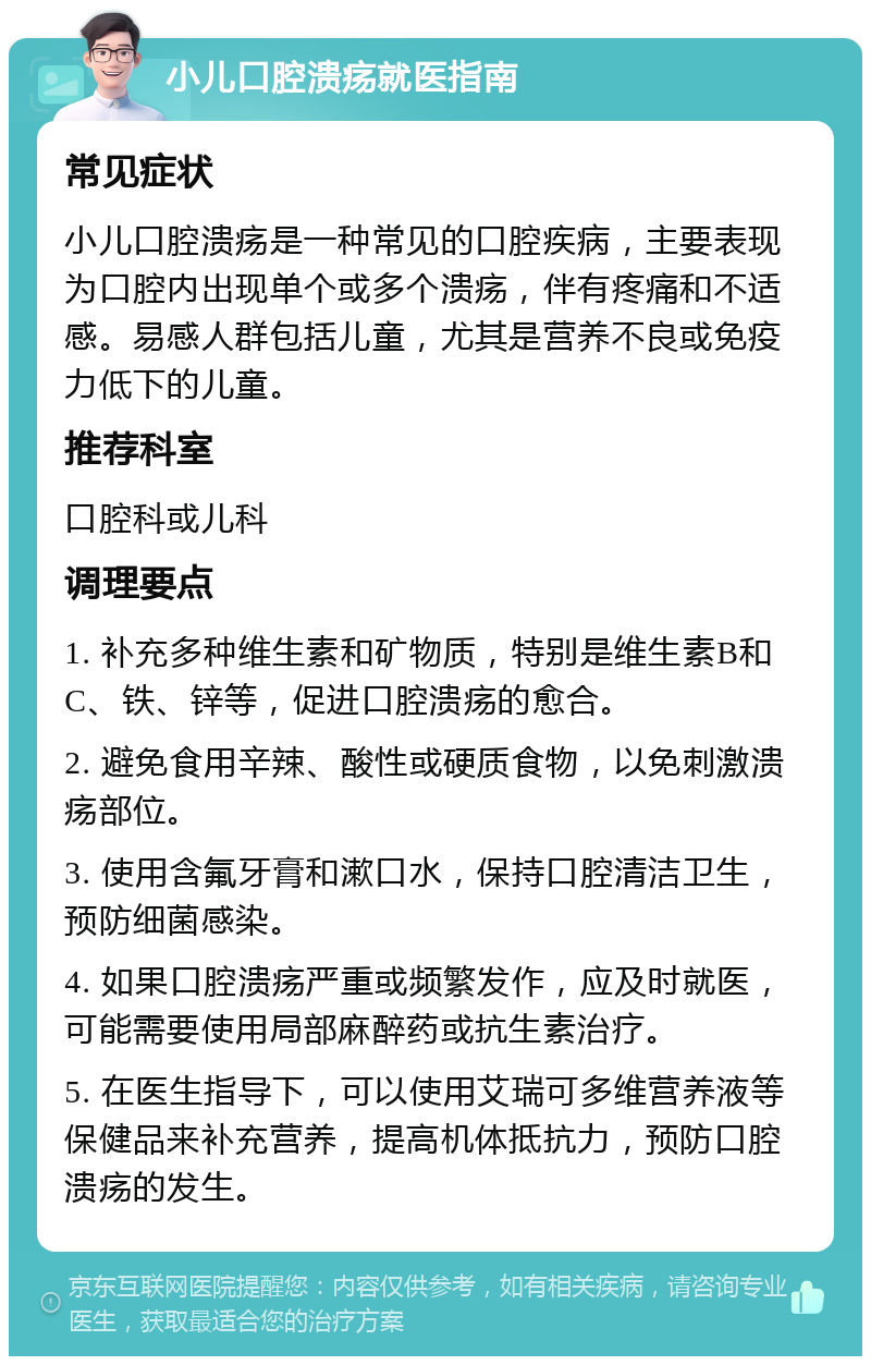 小儿口腔溃疡就医指南 常见症状 小儿口腔溃疡是一种常见的口腔疾病，主要表现为口腔内出现单个或多个溃疡，伴有疼痛和不适感。易感人群包括儿童，尤其是营养不良或免疫力低下的儿童。 推荐科室 口腔科或儿科 调理要点 1. 补充多种维生素和矿物质，特别是维生素B和C、铁、锌等，促进口腔溃疡的愈合。 2. 避免食用辛辣、酸性或硬质食物，以免刺激溃疡部位。 3. 使用含氟牙膏和漱口水，保持口腔清洁卫生，预防细菌感染。 4. 如果口腔溃疡严重或频繁发作，应及时就医，可能需要使用局部麻醉药或抗生素治疗。 5. 在医生指导下，可以使用艾瑞可多维营养液等保健品来补充营养，提高机体抵抗力，预防口腔溃疡的发生。