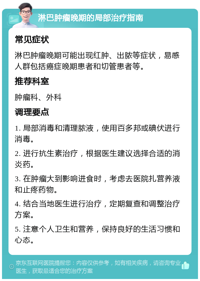 淋巴肿瘤晚期的局部治疗指南 常见症状 淋巴肿瘤晚期可能出现红肿、出脓等症状，易感人群包括癌症晚期患者和切管患者等。 推荐科室 肿瘤科、外科 调理要点 1. 局部消毒和清理脓液，使用百多邦或碘伏进行消毒。 2. 进行抗生素治疗，根据医生建议选择合适的消炎药。 3. 在肿瘤大到影响进食时，考虑去医院扎营养液和止疼药物。 4. 结合当地医生进行治疗，定期复查和调整治疗方案。 5. 注意个人卫生和营养，保持良好的生活习惯和心态。