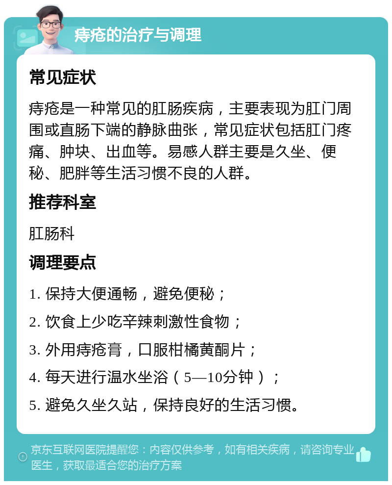 痔疮的治疗与调理 常见症状 痔疮是一种常见的肛肠疾病，主要表现为肛门周围或直肠下端的静脉曲张，常见症状包括肛门疼痛、肿块、出血等。易感人群主要是久坐、便秘、肥胖等生活习惯不良的人群。 推荐科室 肛肠科 调理要点 1. 保持大便通畅，避免便秘； 2. 饮食上少吃辛辣刺激性食物； 3. 外用痔疮膏，口服柑橘黄酮片； 4. 每天进行温水坐浴（5—10分钟）； 5. 避免久坐久站，保持良好的生活习惯。