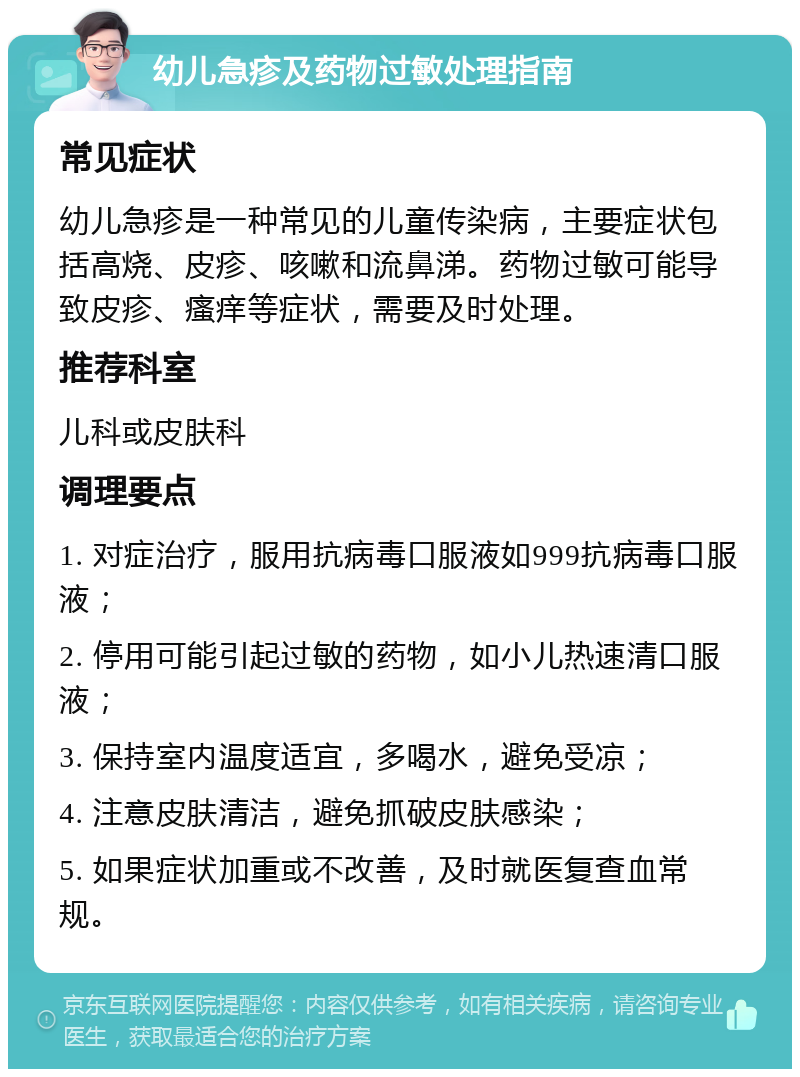 幼儿急疹及药物过敏处理指南 常见症状 幼儿急疹是一种常见的儿童传染病，主要症状包括高烧、皮疹、咳嗽和流鼻涕。药物过敏可能导致皮疹、瘙痒等症状，需要及时处理。 推荐科室 儿科或皮肤科 调理要点 1. 对症治疗，服用抗病毒口服液如999抗病毒口服液； 2. 停用可能引起过敏的药物，如小儿热速清口服液； 3. 保持室内温度适宜，多喝水，避免受凉； 4. 注意皮肤清洁，避免抓破皮肤感染； 5. 如果症状加重或不改善，及时就医复查血常规。