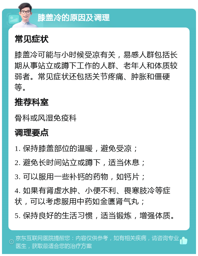 膝盖冷的原因及调理 常见症状 膝盖冷可能与小时候受凉有关，易感人群包括长期从事站立或蹲下工作的人群、老年人和体质较弱者。常见症状还包括关节疼痛、肿胀和僵硬等。 推荐科室 骨科或风湿免疫科 调理要点 1. 保持膝盖部位的温暖，避免受凉； 2. 避免长时间站立或蹲下，适当休息； 3. 可以服用一些补钙的药物，如钙片； 4. 如果有肾虚水肿、小便不利、畏寒肢冷等症状，可以考虑服用中药如金匮肾气丸； 5. 保持良好的生活习惯，适当锻炼，增强体质。