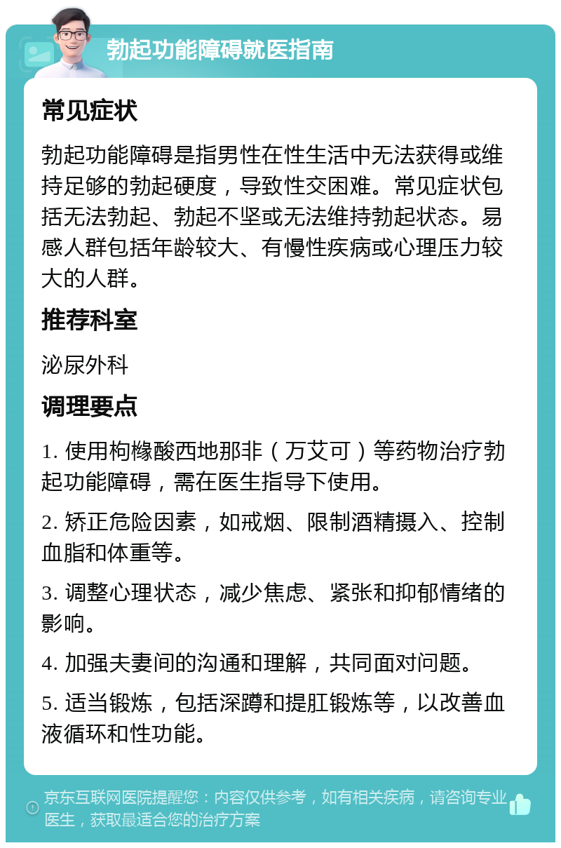 勃起功能障碍就医指南 常见症状 勃起功能障碍是指男性在性生活中无法获得或维持足够的勃起硬度，导致性交困难。常见症状包括无法勃起、勃起不坚或无法维持勃起状态。易感人群包括年龄较大、有慢性疾病或心理压力较大的人群。 推荐科室 泌尿外科 调理要点 1. 使用枸橼酸西地那非（万艾可）等药物治疗勃起功能障碍，需在医生指导下使用。 2. 矫正危险因素，如戒烟、限制酒精摄入、控制血脂和体重等。 3. 调整心理状态，减少焦虑、紧张和抑郁情绪的影响。 4. 加强夫妻间的沟通和理解，共同面对问题。 5. 适当锻炼，包括深蹲和提肛锻炼等，以改善血液循环和性功能。