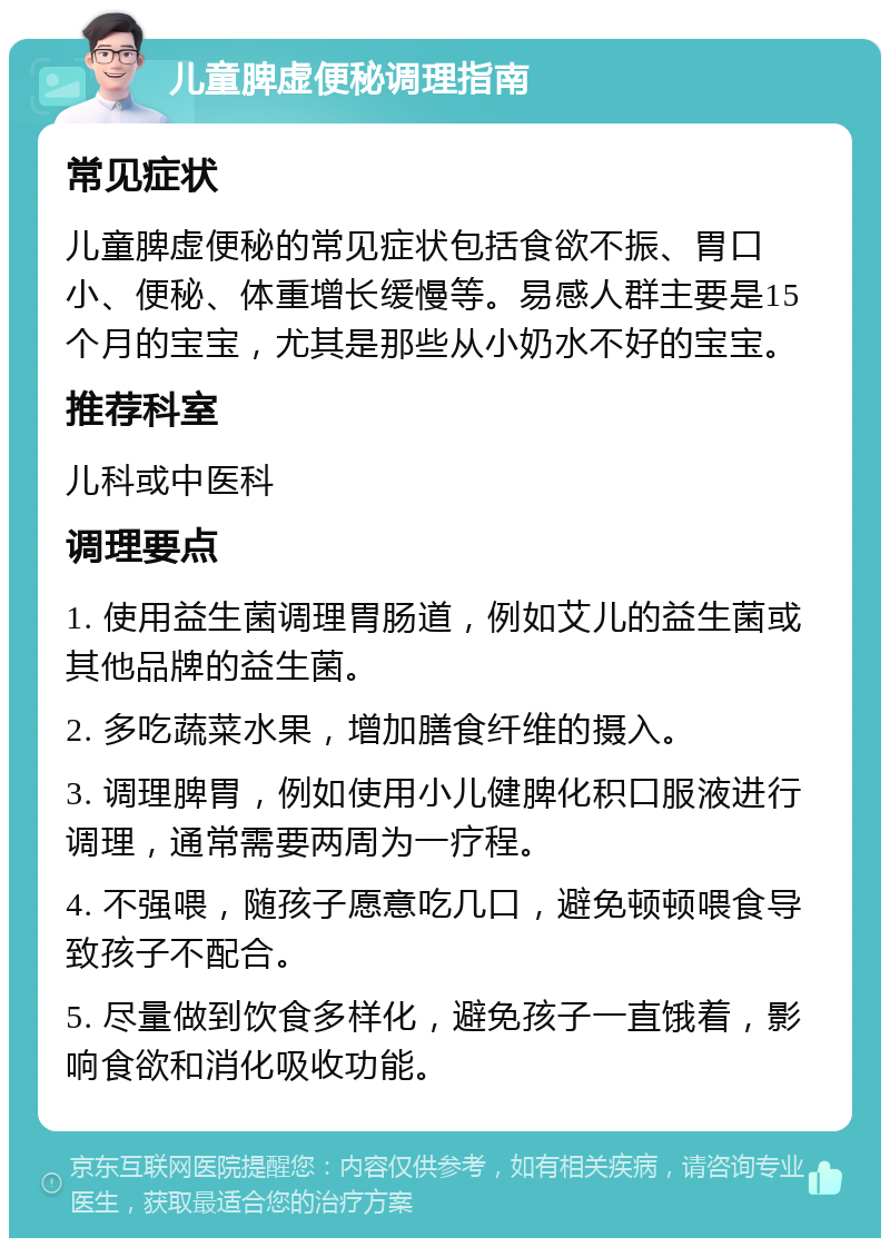 儿童脾虚便秘调理指南 常见症状 儿童脾虚便秘的常见症状包括食欲不振、胃口小、便秘、体重增长缓慢等。易感人群主要是15个月的宝宝，尤其是那些从小奶水不好的宝宝。 推荐科室 儿科或中医科 调理要点 1. 使用益生菌调理胃肠道，例如艾儿的益生菌或其他品牌的益生菌。 2. 多吃蔬菜水果，增加膳食纤维的摄入。 3. 调理脾胃，例如使用小儿健脾化积口服液进行调理，通常需要两周为一疗程。 4. 不强喂，随孩子愿意吃几口，避免顿顿喂食导致孩子不配合。 5. 尽量做到饮食多样化，避免孩子一直饿着，影响食欲和消化吸收功能。