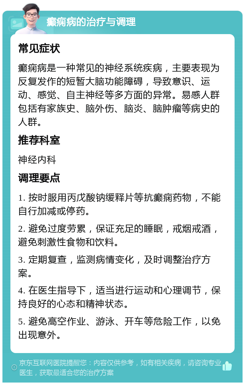 癫痫病的治疗与调理 常见症状 癫痫病是一种常见的神经系统疾病，主要表现为反复发作的短暂大脑功能障碍，导致意识、运动、感觉、自主神经等多方面的异常。易感人群包括有家族史、脑外伤、脑炎、脑肿瘤等病史的人群。 推荐科室 神经内科 调理要点 1. 按时服用丙戊酸钠缓释片等抗癫痫药物，不能自行加减或停药。 2. 避免过度劳累，保证充足的睡眠，戒烟戒酒，避免刺激性食物和饮料。 3. 定期复查，监测病情变化，及时调整治疗方案。 4. 在医生指导下，适当进行运动和心理调节，保持良好的心态和精神状态。 5. 避免高空作业、游泳、开车等危险工作，以免出现意外。