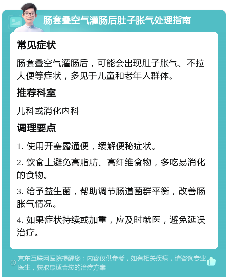 肠套叠空气灌肠后肚子胀气处理指南 常见症状 肠套叠空气灌肠后，可能会出现肚子胀气、不拉大便等症状，多见于儿童和老年人群体。 推荐科室 儿科或消化内科 调理要点 1. 使用开塞露通便，缓解便秘症状。 2. 饮食上避免高脂肪、高纤维食物，多吃易消化的食物。 3. 给予益生菌，帮助调节肠道菌群平衡，改善肠胀气情况。 4. 如果症状持续或加重，应及时就医，避免延误治疗。