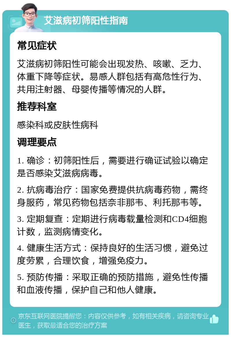 艾滋病初筛阳性指南 常见症状 艾滋病初筛阳性可能会出现发热、咳嗽、乏力、体重下降等症状。易感人群包括有高危性行为、共用注射器、母婴传播等情况的人群。 推荐科室 感染科或皮肤性病科 调理要点 1. 确诊：初筛阳性后，需要进行确证试验以确定是否感染艾滋病病毒。 2. 抗病毒治疗：国家免费提供抗病毒药物，需终身服药，常见药物包括奈非那韦、利托那韦等。 3. 定期复查：定期进行病毒载量检测和CD4细胞计数，监测病情变化。 4. 健康生活方式：保持良好的生活习惯，避免过度劳累，合理饮食，增强免疫力。 5. 预防传播：采取正确的预防措施，避免性传播和血液传播，保护自己和他人健康。