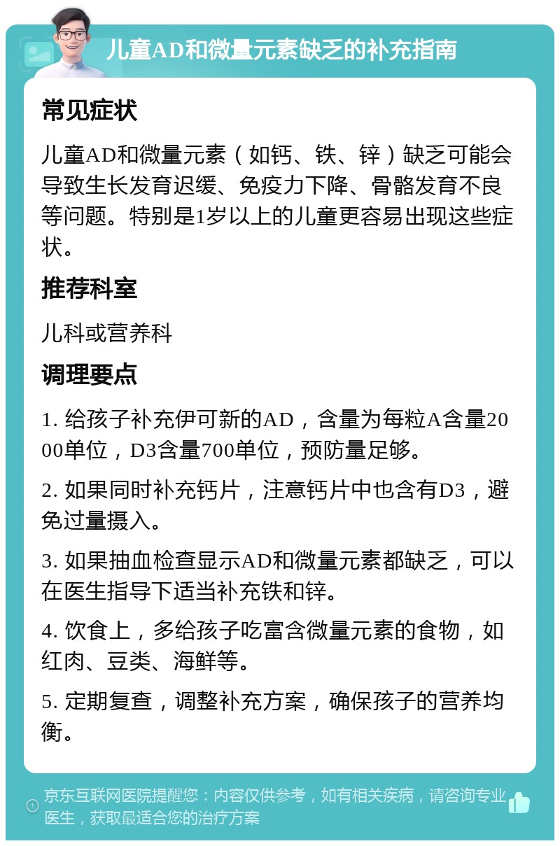 儿童AD和微量元素缺乏的补充指南 常见症状 儿童AD和微量元素（如钙、铁、锌）缺乏可能会导致生长发育迟缓、免疫力下降、骨骼发育不良等问题。特别是1岁以上的儿童更容易出现这些症状。 推荐科室 儿科或营养科 调理要点 1. 给孩子补充伊可新的AD，含量为每粒A含量2000单位，D3含量700单位，预防量足够。 2. 如果同时补充钙片，注意钙片中也含有D3，避免过量摄入。 3. 如果抽血检查显示AD和微量元素都缺乏，可以在医生指导下适当补充铁和锌。 4. 饮食上，多给孩子吃富含微量元素的食物，如红肉、豆类、海鲜等。 5. 定期复查，调整补充方案，确保孩子的营养均衡。