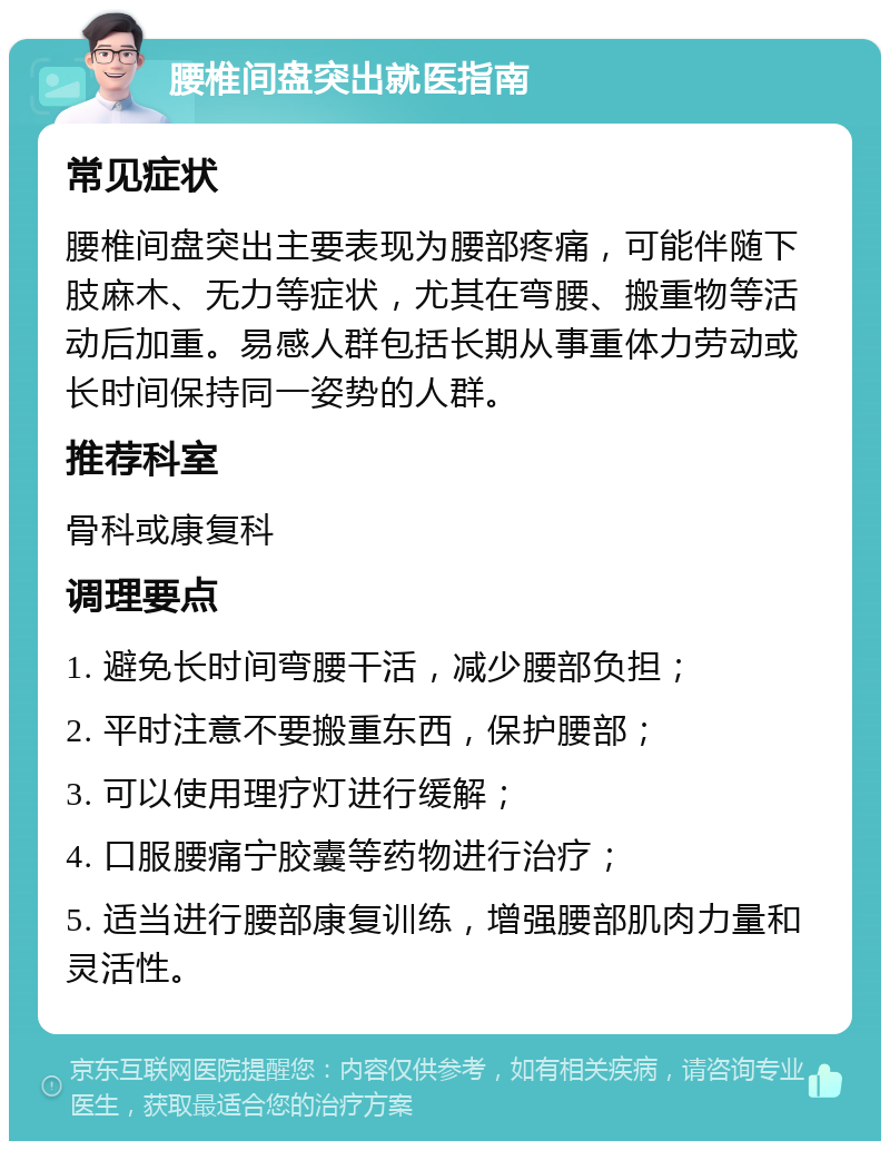 腰椎间盘突出就医指南 常见症状 腰椎间盘突出主要表现为腰部疼痛，可能伴随下肢麻木、无力等症状，尤其在弯腰、搬重物等活动后加重。易感人群包括长期从事重体力劳动或长时间保持同一姿势的人群。 推荐科室 骨科或康复科 调理要点 1. 避免长时间弯腰干活，减少腰部负担； 2. 平时注意不要搬重东西，保护腰部； 3. 可以使用理疗灯进行缓解； 4. 口服腰痛宁胶囊等药物进行治疗； 5. 适当进行腰部康复训练，增强腰部肌肉力量和灵活性。