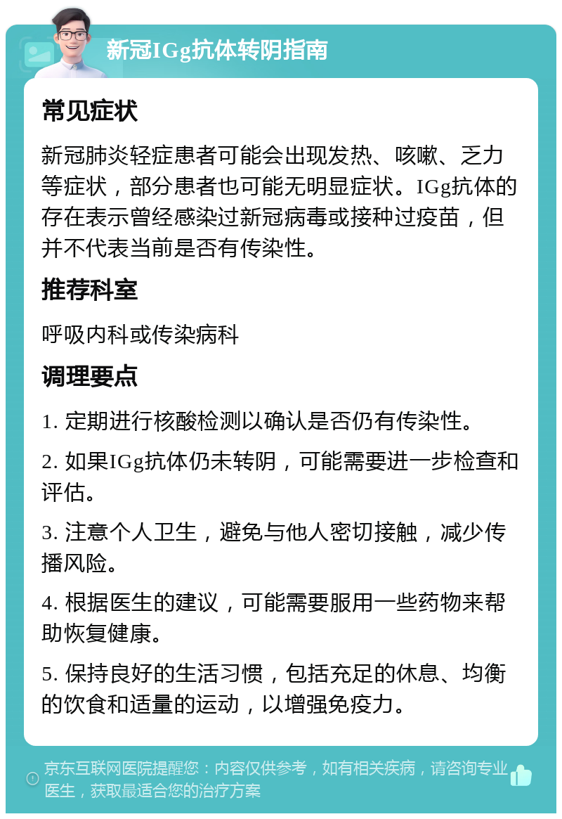 新冠IGg抗体转阴指南 常见症状 新冠肺炎轻症患者可能会出现发热、咳嗽、乏力等症状，部分患者也可能无明显症状。IGg抗体的存在表示曾经感染过新冠病毒或接种过疫苗，但并不代表当前是否有传染性。 推荐科室 呼吸内科或传染病科 调理要点 1. 定期进行核酸检测以确认是否仍有传染性。 2. 如果IGg抗体仍未转阴，可能需要进一步检查和评估。 3. 注意个人卫生，避免与他人密切接触，减少传播风险。 4. 根据医生的建议，可能需要服用一些药物来帮助恢复健康。 5. 保持良好的生活习惯，包括充足的休息、均衡的饮食和适量的运动，以增强免疫力。