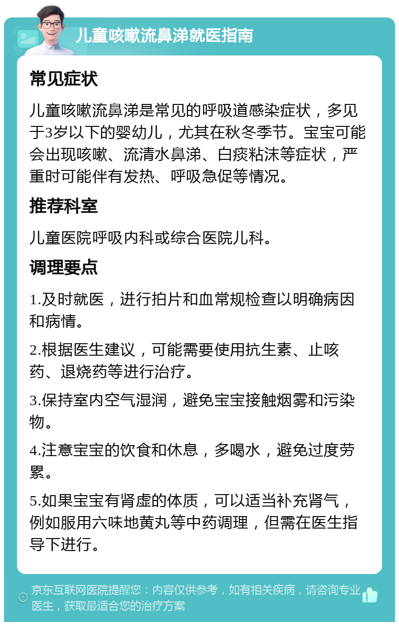 儿童咳嗽流鼻涕就医指南 常见症状 儿童咳嗽流鼻涕是常见的呼吸道感染症状，多见于3岁以下的婴幼儿，尤其在秋冬季节。宝宝可能会出现咳嗽、流清水鼻涕、白痰粘沫等症状，严重时可能伴有发热、呼吸急促等情况。 推荐科室 儿童医院呼吸内科或综合医院儿科。 调理要点 1.及时就医，进行拍片和血常规检查以明确病因和病情。 2.根据医生建议，可能需要使用抗生素、止咳药、退烧药等进行治疗。 3.保持室内空气湿润，避免宝宝接触烟雾和污染物。 4.注意宝宝的饮食和休息，多喝水，避免过度劳累。 5.如果宝宝有肾虚的体质，可以适当补充肾气，例如服用六味地黄丸等中药调理，但需在医生指导下进行。