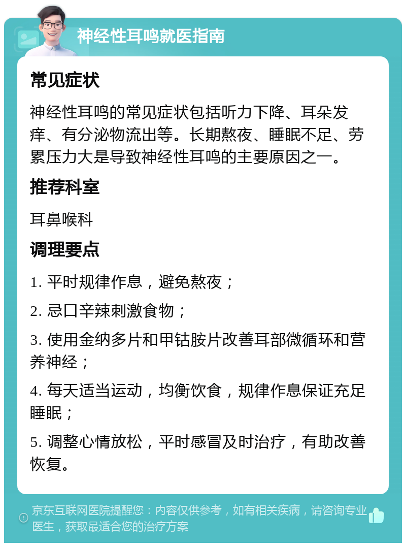 神经性耳鸣就医指南 常见症状 神经性耳鸣的常见症状包括听力下降、耳朵发痒、有分泌物流出等。长期熬夜、睡眠不足、劳累压力大是导致神经性耳鸣的主要原因之一。 推荐科室 耳鼻喉科 调理要点 1. 平时规律作息，避免熬夜； 2. 忌口辛辣刺激食物； 3. 使用金纳多片和甲钴胺片改善耳部微循环和营养神经； 4. 每天适当运动，均衡饮食，规律作息保证充足睡眠； 5. 调整心情放松，平时感冒及时治疗，有助改善恢复。