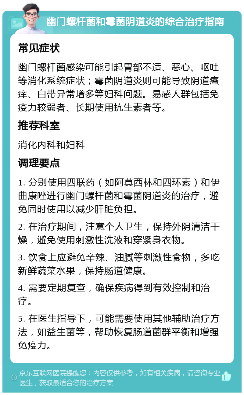 幽门螺杆菌和霉菌阴道炎的综合治疗指南 常见症状 幽门螺杆菌感染可能引起胃部不适、恶心、呕吐等消化系统症状；霉菌阴道炎则可能导致阴道瘙痒、白带异常增多等妇科问题。易感人群包括免疫力较弱者、长期使用抗生素者等。 推荐科室 消化内科和妇科 调理要点 1. 分别使用四联药（如阿莫西林和四环素）和伊曲康唑进行幽门螺杆菌和霉菌阴道炎的治疗，避免同时使用以减少肝脏负担。 2. 在治疗期间，注意个人卫生，保持外阴清洁干燥，避免使用刺激性洗液和穿紧身衣物。 3. 饮食上应避免辛辣、油腻等刺激性食物，多吃新鲜蔬菜水果，保持肠道健康。 4. 需要定期复查，确保疾病得到有效控制和治疗。 5. 在医生指导下，可能需要使用其他辅助治疗方法，如益生菌等，帮助恢复肠道菌群平衡和增强免疫力。