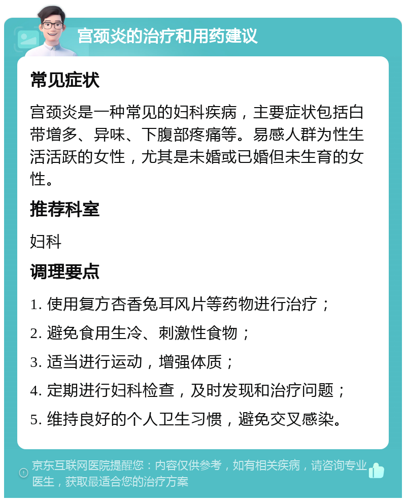 宫颈炎的治疗和用药建议 常见症状 宫颈炎是一种常见的妇科疾病，主要症状包括白带增多、异味、下腹部疼痛等。易感人群为性生活活跃的女性，尤其是未婚或已婚但未生育的女性。 推荐科室 妇科 调理要点 1. 使用复方杏香兔耳风片等药物进行治疗； 2. 避免食用生冷、刺激性食物； 3. 适当进行运动，增强体质； 4. 定期进行妇科检查，及时发现和治疗问题； 5. 维持良好的个人卫生习惯，避免交叉感染。