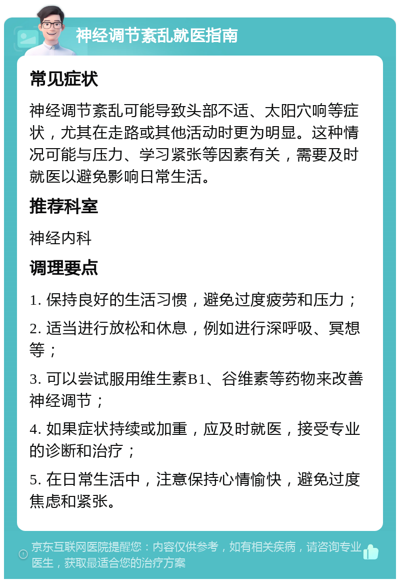 神经调节紊乱就医指南 常见症状 神经调节紊乱可能导致头部不适、太阳穴响等症状，尤其在走路或其他活动时更为明显。这种情况可能与压力、学习紧张等因素有关，需要及时就医以避免影响日常生活。 推荐科室 神经内科 调理要点 1. 保持良好的生活习惯，避免过度疲劳和压力； 2. 适当进行放松和休息，例如进行深呼吸、冥想等； 3. 可以尝试服用维生素B1、谷维素等药物来改善神经调节； 4. 如果症状持续或加重，应及时就医，接受专业的诊断和治疗； 5. 在日常生活中，注意保持心情愉快，避免过度焦虑和紧张。