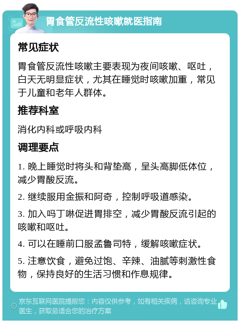 胃食管反流性咳嗽就医指南 常见症状 胃食管反流性咳嗽主要表现为夜间咳嗽、呕吐，白天无明显症状，尤其在睡觉时咳嗽加重，常见于儿童和老年人群体。 推荐科室 消化内科或呼吸内科 调理要点 1. 晚上睡觉时将头和背垫高，呈头高脚低体位，减少胃酸反流。 2. 继续服用金振和阿奇，控制呼吸道感染。 3. 加入吗丁啉促进胃排空，减少胃酸反流引起的咳嗽和呕吐。 4. 可以在睡前口服孟鲁司特，缓解咳嗽症状。 5. 注意饮食，避免过饱、辛辣、油腻等刺激性食物，保持良好的生活习惯和作息规律。