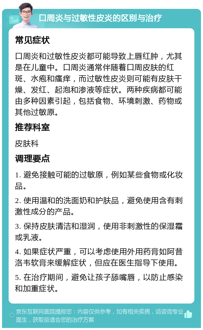 口周炎与过敏性皮炎的区别与治疗 常见症状 口周炎和过敏性皮炎都可能导致上唇红肿，尤其是在儿童中。口周炎通常伴随着口周皮肤的红斑、水疱和瘙痒，而过敏性皮炎则可能有皮肤干燥、发红、起泡和渗液等症状。两种疾病都可能由多种因素引起，包括食物、环境刺激、药物或其他过敏原。 推荐科室 皮肤科 调理要点 1. 避免接触可能的过敏原，例如某些食物或化妆品。 2. 使用温和的洗面奶和护肤品，避免使用含有刺激性成分的产品。 3. 保持皮肤清洁和湿润，使用非刺激性的保湿霜或乳液。 4. 如果症状严重，可以考虑使用外用药膏如阿昔洛韦软膏来缓解症状，但应在医生指导下使用。 5. 在治疗期间，避免让孩子舔嘴唇，以防止感染和加重症状。