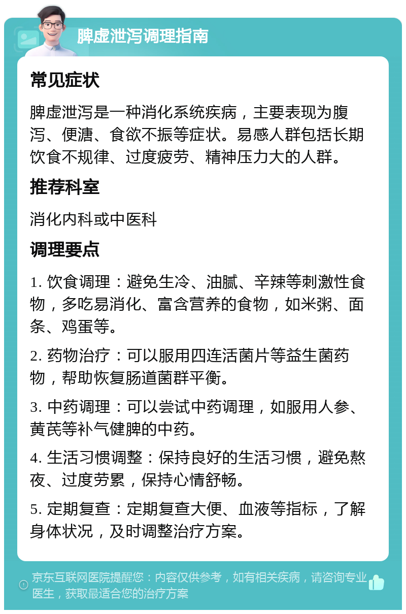 脾虚泄泻调理指南 常见症状 脾虚泄泻是一种消化系统疾病，主要表现为腹泻、便溏、食欲不振等症状。易感人群包括长期饮食不规律、过度疲劳、精神压力大的人群。 推荐科室 消化内科或中医科 调理要点 1. 饮食调理：避免生冷、油腻、辛辣等刺激性食物，多吃易消化、富含营养的食物，如米粥、面条、鸡蛋等。 2. 药物治疗：可以服用四连活菌片等益生菌药物，帮助恢复肠道菌群平衡。 3. 中药调理：可以尝试中药调理，如服用人参、黄芪等补气健脾的中药。 4. 生活习惯调整：保持良好的生活习惯，避免熬夜、过度劳累，保持心情舒畅。 5. 定期复查：定期复查大便、血液等指标，了解身体状况，及时调整治疗方案。