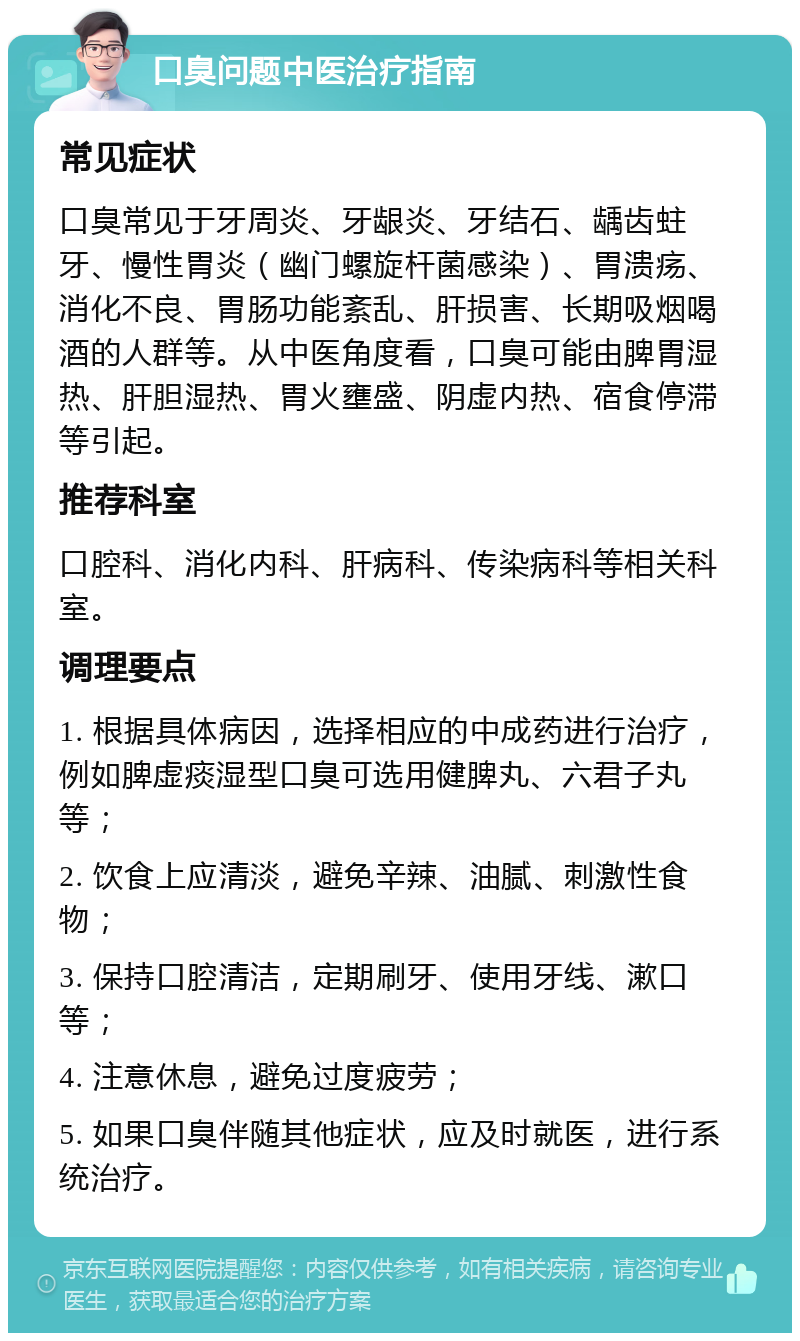 口臭问题中医治疗指南 常见症状 口臭常见于牙周炎、牙龈炎、牙结石、龋齿蛀牙、慢性胃炎（幽门螺旋杆菌感染）、胃溃疡、消化不良、胃肠功能紊乱、肝损害、长期吸烟喝酒的人群等。从中医角度看，口臭可能由脾胃湿热、肝胆湿热、胃火壅盛、阴虚内热、宿食停滞等引起。 推荐科室 口腔科、消化内科、肝病科、传染病科等相关科室。 调理要点 1. 根据具体病因，选择相应的中成药进行治疗，例如脾虚痰湿型口臭可选用健脾丸、六君子丸等； 2. 饮食上应清淡，避免辛辣、油腻、刺激性食物； 3. 保持口腔清洁，定期刷牙、使用牙线、漱口等； 4. 注意休息，避免过度疲劳； 5. 如果口臭伴随其他症状，应及时就医，进行系统治疗。