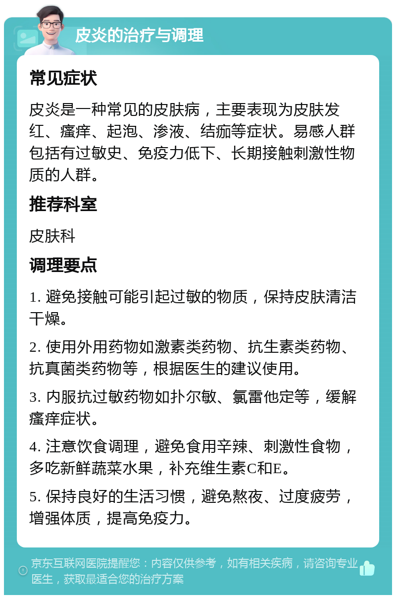 皮炎的治疗与调理 常见症状 皮炎是一种常见的皮肤病，主要表现为皮肤发红、瘙痒、起泡、渗液、结痂等症状。易感人群包括有过敏史、免疫力低下、长期接触刺激性物质的人群。 推荐科室 皮肤科 调理要点 1. 避免接触可能引起过敏的物质，保持皮肤清洁干燥。 2. 使用外用药物如激素类药物、抗生素类药物、抗真菌类药物等，根据医生的建议使用。 3. 内服抗过敏药物如扑尔敏、氯雷他定等，缓解瘙痒症状。 4. 注意饮食调理，避免食用辛辣、刺激性食物，多吃新鲜蔬菜水果，补充维生素C和E。 5. 保持良好的生活习惯，避免熬夜、过度疲劳，增强体质，提高免疫力。