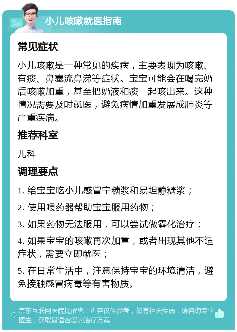 小儿咳嗽就医指南 常见症状 小儿咳嗽是一种常见的疾病，主要表现为咳嗽、有痰、鼻塞流鼻涕等症状。宝宝可能会在喝完奶后咳嗽加重，甚至把奶液和痰一起咳出来。这种情况需要及时就医，避免病情加重发展成肺炎等严重疾病。 推荐科室 儿科 调理要点 1. 给宝宝吃小儿感冒宁糖浆和易坦静糖浆； 2. 使用喂药器帮助宝宝服用药物； 3. 如果药物无法服用，可以尝试做雾化治疗； 4. 如果宝宝的咳嗽再次加重，或者出现其他不适症状，需要立即就医； 5. 在日常生活中，注意保持宝宝的环境清洁，避免接触感冒病毒等有害物质。