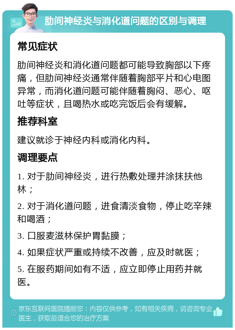 肋间神经炎与消化道问题的区别与调理 常见症状 肋间神经炎和消化道问题都可能导致胸部以下疼痛，但肋间神经炎通常伴随着胸部平片和心电图异常，而消化道问题可能伴随着胸闷、恶心、呕吐等症状，且喝热水或吃完饭后会有缓解。 推荐科室 建议就诊于神经内科或消化内科。 调理要点 1. 对于肋间神经炎，进行热敷处理并涂抹扶他林； 2. 对于消化道问题，进食清淡食物，停止吃辛辣和喝酒； 3. 口服麦滋林保护胃黏膜； 4. 如果症状严重或持续不改善，应及时就医； 5. 在服药期间如有不适，应立即停止用药并就医。